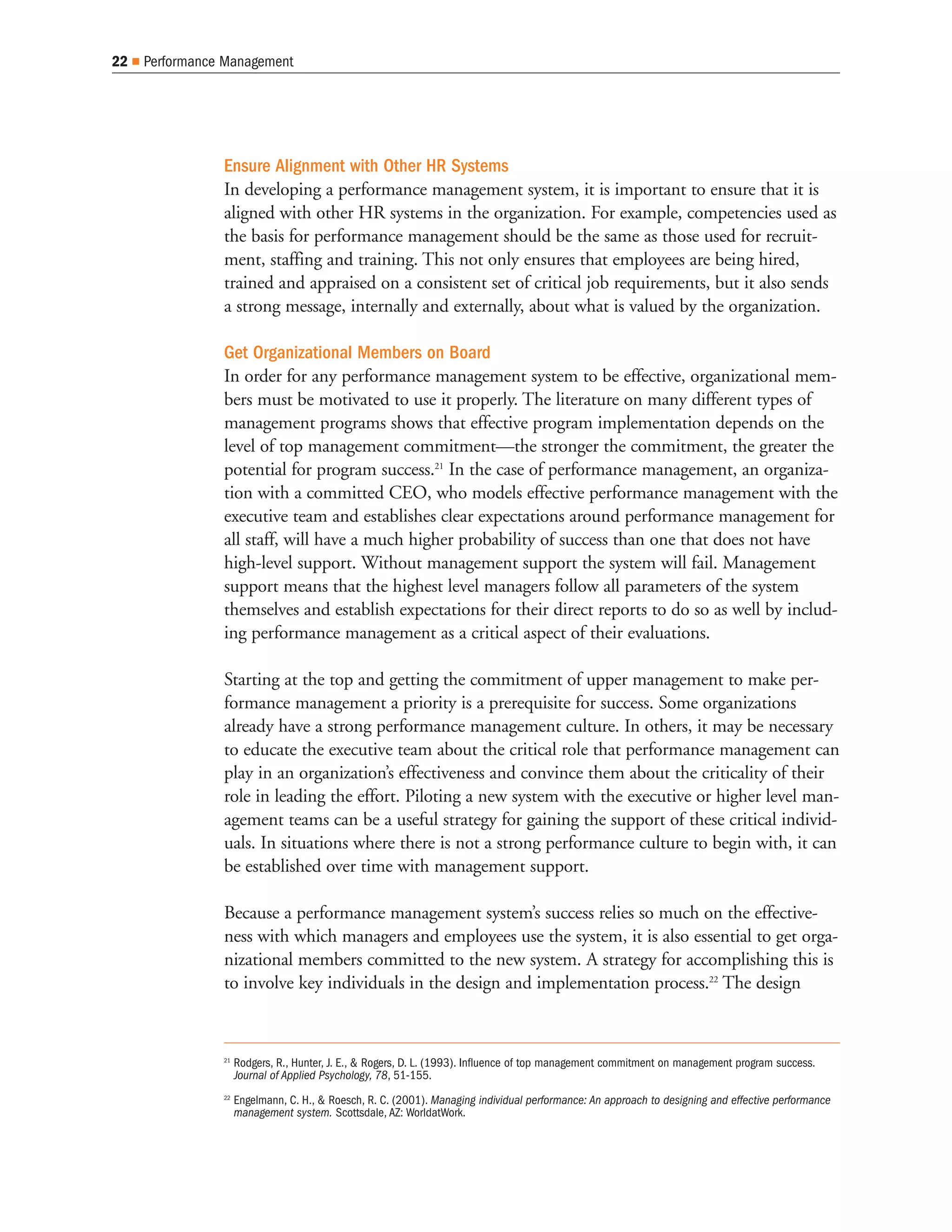 22   Performance Management




                Ensure Alignment with Other HR Systems
                In developing a performance management system, it is important to ensure that it is
                aligned with other HR systems in the organization. For example, competencies used as
                the basis for performance management should be the same as those used for recruit-
                ment, staffing and training. This not only ensures that employees are being hired,
                trained and appraised on a consistent set of critical job requirements, but it also sends
                a strong message, internally and externally, about what is valued by the organization.

                Get Organizational Members on Board
                In order for any performance management system to be effective, organizational mem-
                bers must be motivated to use it properly. The literature on many different types of
                management programs shows that effective program implementation depends on the
                level of top management commitment—the stronger the commitment, the greater the
                potential for program success.21 In the case of performance management, an organiza-
                tion with a committed CEO, who models effective performance management with the
                executive team and establishes clear expectations around performance management for
                all staff, will have a much higher probability of success than one that does not have
                high-level support. Without management support the system will fail. Management
                support means that the highest level managers follow all parameters of the system
                themselves and establish expectations for their direct reports to do so as well by includ-
                ing performance management as a critical aspect of their evaluations.

                Starting at the top and getting the commitment of upper management to make per-
                formance management a priority is a prerequisite for success. Some organizations
                already have a strong performance management culture. In others, it may be necessary
                to educate the executive team about the critical role that performance management can
                play in an organization’s effectiveness and convince them about the criticality of their
                role in leading the effort. Piloting a new system with the executive or higher level man-
                agement teams can be a useful strategy for gaining the support of these critical individ-
                uals. In situations where there is not a strong performance culture to begin with, it can
                be established over time with management support.

                Because a performance management system’s success relies so much on the effective-
                ness with which managers and employees use the system, it is also essential to get orga-
                nizational members committed to the new system. A strategy for accomplishing this is
                to involve key individuals in the design and implementation process.22 The design


                21
                     Rodgers, R., Hunter, J. E., & Rogers, D. L. (1993). Influence of top management commitment on management program success.
                     Journal of Applied Psychology, 78, 51-155.
                22
                     Engelmann, C. H., & Roesch, R. C. (2001). Managing individual performance: An approach to designing and effective performance
                     management system. Scottsdale, AZ: WorldatWork.
 