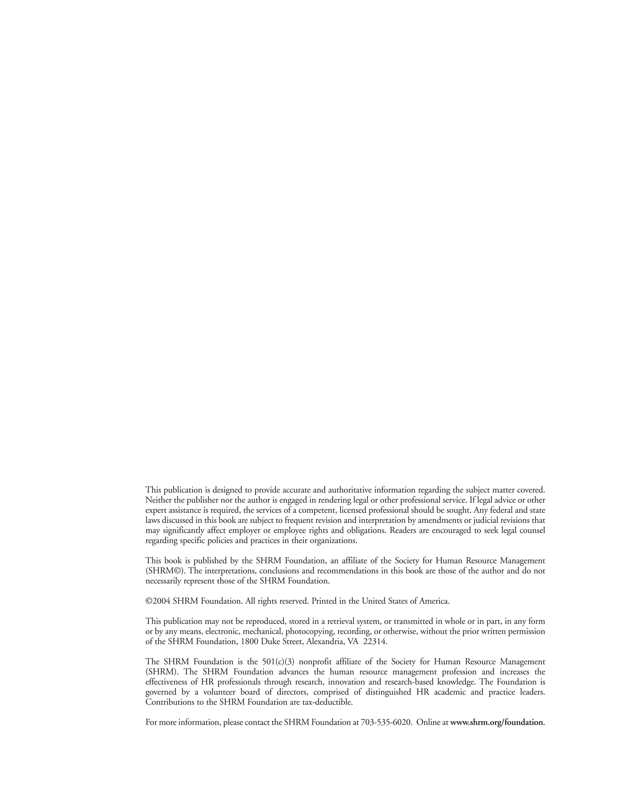 This publication is designed to provide accurate and authoritative information regarding the subject matter covered.
Neither the publisher nor the author is engaged in rendering legal or other professional service. If legal advice or other
expert assistance is required, the services of a competent, licensed professional should be sought. Any federal and state
laws discussed in this book are subject to frequent revision and interpretation by amendments or judicial revisions that
may significantly affect employer or employee rights and obligations. Readers are encouraged to seek legal counsel
regarding specific policies and practices in their organizations.

This book is published by the SHRM Foundation, an affiliate of the Society for Human Resource Management
(SHRM©). The interpretations, conclusions and recommendations in this book are those of the author and do not
necessarily represent those of the SHRM Foundation.

©2004 SHRM Foundation. All rights reserved. Printed in the United States of America.

This publication may not be reproduced, stored in a retrieval system, or transmitted in whole or in part, in any form
or by any means, electronic, mechanical, photocopying, recording, or otherwise, without the prior written permission
of the SHRM Foundation, 1800 Duke Street, Alexandria, VA 22314.

The SHRM Foundation is the 501(c)(3) nonprofit affiliate of the Society for Human Resource Management
(SHRM). The SHRM Foundation advances the human resource management profession and increases the
effectiveness of HR professionals through research, innovation and research-based knowledge. The Foundation is
governed by a volunteer board of directors, comprised of distinguished HR academic and practice leaders.
Contributions to the SHRM Foundation are tax-deductible.

For more information, please contact the SHRM Foundation at 703-535-6020. Online at www.shrm.org/foundation.
 