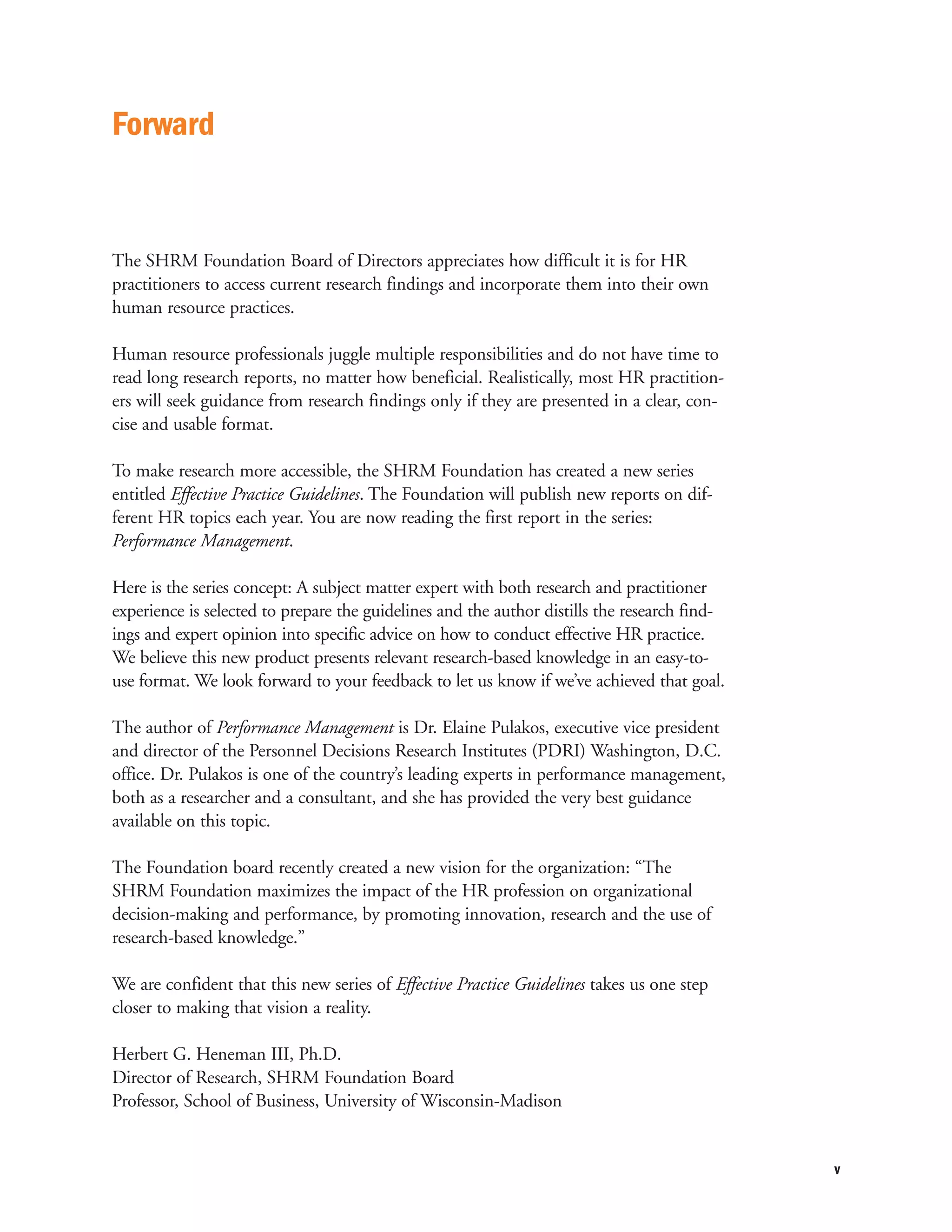 Forward


The SHRM Foundation Board of Directors appreciates how difficult it is for HR
practitioners to access current research findings and incorporate them into their own
human resource practices.

Human resource professionals juggle multiple responsibilities and do not have time to
read long research reports, no matter how beneficial. Realistically, most HR practition-
ers will seek guidance from research findings only if they are presented in a clear, con-
cise and usable format.

To make research more accessible, the SHRM Foundation has created a new series
entitled Effective Practice Guidelines. The Foundation will publish new reports on dif-
ferent HR topics each year. You are now reading the first report in the series:
Performance Management.

Here is the series concept: A subject matter expert with both research and practitioner
experience is selected to prepare the guidelines and the author distills the research find-
ings and expert opinion into specific advice on how to conduct effective HR practice.
We believe this new product presents relevant research-based knowledge in an easy-to-
use format. We look forward to your feedback to let us know if we’ve achieved that goal.

The author of Performance Management is Dr. Elaine Pulakos, executive vice president
and director of the Personnel Decisions Research Institutes (PDRI) Washington, D.C.
office. Dr. Pulakos is one of the country’s leading experts in performance management,
both as a researcher and a consultant, and she has provided the very best guidance
available on this topic.

The Foundation board recently created a new vision for the organization: “The
SHRM Foundation maximizes the impact of the HR profession on organizational
decision-making and performance, by promoting innovation, research and the use of
research-based knowledge.”

We are confident that this new series of Effective Practice Guidelines takes us one step
closer to making that vision a reality.

Herbert G. Heneman III, Ph.D.
Director of Research, SHRM Foundation Board
Professor, School of Business, University of Wisconsin-Madison


                                                                                              v
 