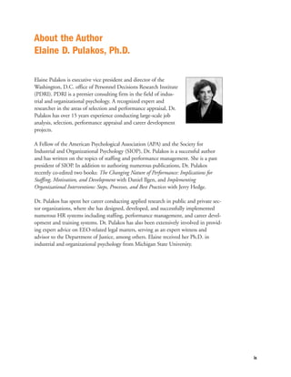 About the Author
Elaine D. Pulakos, Ph.D.

Elaine Pulakos is executive vice president and director of the
Washington, D.C. office of Personnel Decisions Research Institute
(PDRI). PDRI is a premier consulting firm in the field of indus-
trial and organizational psychology. A recognized expert and
researcher in the areas of selection and performance appraisal, Dr.
Pulakos has over 15 years experience conducting large-scale job
analysis, selection, performance appraisal and career development
projects.

A Fellow of the American Psychological Association (APA) and the Society for
Industrial and Organizational Psychology (SIOP), Dr. Pulakos is a successful author
and has written on the topics of staffing and performance management. She is a past
president of SIOP. In addition to authoring numerous publications, Dr. Pulakos
recently co-edited two books: The Changing Nature of Performance: Implications for
Staffing, Motivation, and Development with Daniel Ilgen, and Implementing
Organizational Interventions: Steps, Processes, and Best Practices with Jerry Hedge.

Dr. Pulakos has spent her career conducting applied research in public and private sec-
tor organizations, where she has designed, developed, and successfully implemented
numerous HR systems including staffing, performance management, and career devel-
opment and training systems. Dr. Pulakos has also been extensively involved in provid-
ing expert advice on EEO-related legal matters, serving as an expert witness and
advisor to the Department of Justice, among others. Elaine received her Ph.D. in
industrial and organizational psychology from Michigan State University.




                                                                                          ix
 