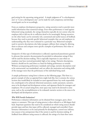 Performance Management   15




goal setting for the upcoming rating period. A simple judgment of “is a development
area” or “is not a development area” can be made for each competency and develop-
mental goals can be set accordingly.

From an employee development perspective, rating narratives tend to provide more
useful information than numerical ratings. Even when performance is rated against
behavioral rating standards, the ratings themselves typically do not convey what the
employee did or did not do in sufficient detail to be meaningful. Rating narratives,
on the other hand, can be extremely rich, customized and useful sources of feedback
because they tend to provide specific behavioral examples that can aid employees in
understanding why they were evaluated in a particular way. Behavioral examples
used in narrative descriptions also help managers calibrate their ratings by allowing
them to discuss and compare more specific examples of performance that relate to
the standards.

Irrespective of what type of information is collected, experienced practitioners general-
ly advocate that narrative documentation be provided to substantiate ratings if they
will be used for decision-making. This is especially important in cases where an
employee may have received particularly high or low ratings. Narrative descriptions,
however, should not be used alone as a basis for linking performance to rewards.
Without accompanying performance standards and ratings, narrative descriptions tend
to be unstructured, not standardized, and can reflect the motivation and writing skills
of the manager more than the performance of the individual being rated.

A sample performance rating form is shown on the following pages. This form is a
generic example of what an appraisal form might look like, but it contains the various
sections that would likely be included on most appraisal forms: key work responsibili-
ties, results/goals to be achieved, behavioral assessment, results assessment, narrative,
areas to be developed and development actions, and signature blocks for managers and
employees. On an actual rating form, more space may need to be devoted to some
areas, such as the accomplishments to be evaluated, narrative section or the areas to be
developed and development actions.

Who Will Provide Evaluations?
Performance evaluation information can be obtained from managers, peers, direct
reports or customers. This type of rating process is often referred to as 360-degree feed-
back. Important questions that need to be considered are which rating sources should
provide input and how that input will be collected, managed and controlled. If per-
formance information is to be used primarily for development, control over informa-
tion sources is less unimportant than if the system is used for decision-making. If
feedback from different rating sources is collected, the ratings of at least three raters
 