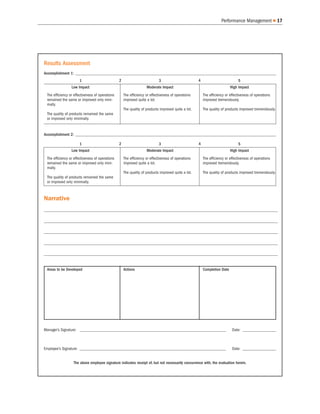 Performance Management               17




Results Assessment
Accomplishment 1: ________________________________________________________________________________________________
                      1                          2                          3                        4                          5
                 Low Impact                                         Moderate Impact                                        High Impact
 The efficiency or effectiveness of operations       The efficiency or effectiveness of operations       The efficiency or effectiveness of operations
 remained the same or improved only mini-            improved quite a lot.                               improved tremendously.
 mally.
                                                     The quality of products improved quite a lot.       The quality of products improved tremendously.
 The quality of products remained the same
 or improved only minimally.


Accomplishment 2: ________________________________________________________________________________________________

                      1                          2                          3                        4                          5
                 Low Impact                                         Moderate Impact                                        High Impact
 The efficiency or effectiveness of operations       The efficiency or effectiveness of operations       The efficiency or effectiveness of operations
 remained the same or improved only mini-            improved quite a lot.                               improved tremendously.
 mally.
                                                     The quality of products improved quite a lot.       The quality of products improved tremendously.
 The quality of products remained the same
 or improved only minimally.



Narrative
____________________________________________________________________________________________________________________________________________________
____________________________________________________________________________________________________________________________________________________
 ____________________________________________________________________________________________________________________________________________________

____________________________________________________________________________________________________________________________________________________
____________________________________________________________________________________________________________________________________________________
 ____________________________________________________________________________________________________________________________________________________

____________________________________________________________________________________________________________________________________________________
____________________________________________________________________________________________________________________________________________________
 ____________________________________________________________________________________________________________________________________________________

____________________________________________________________________________________________________________________________________________________
____________________________________________________________________________________________________________________________________________________
 ____________________________________________________________________________________________________________________________________________________

____________________________________________________________________________________________________________________________________________________
____________________________________________________________________________________________________________________________________________________
 ____________________________________________________________________________________________________________________________________________________


 Areas to be Developed                               Actions                                             Completion Date




Manager’s Signature: ______________________________________________________________________                                 Date: ________________



Employee’s Signature: ______________________________________________________________________                                Date: ________________


                  The above employee signature indicates receipt of, but not necessarily concurrence with, the evaluation herein.
 