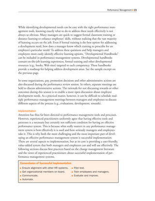 Performance Management   21




While identifying developmental needs can be easy with the right performance man-
agement tools, knowing exactly what to do to address these needs effectively is not
always so obvious. Many managers are quick to suggest formal classroom training or
distance learning to enhance employees’ skills, without realizing that the vast majority
of learning occurs on the job. Even if formal training is the best option for addressing
a development need, how does a manager know which training to prescribe for an
employee’s particular needs? To address these questions and help managers and
employees more easily identify effective learning options, “Developmental Handbooks”
can be included in performance management systems. Developmental handbooks
contain on-the-job learning experiences, formal training and other developmental
resources (e.g., books, Web sites) targeted to each competency. These handbooks
provide a roadmap for helping address development areas. See the sample excerpt on
the previous page.

In some organizations, pay, promotion decisions and other administrative actions are
also discussed during the performance review session. In others, separate meetings are
held to discuss administrative actions. The rationale for not discussing rewards or other
outcomes during this session is to enable a more open discussion about employee
development needs. As a practical matter, however, it can be difficult to schedule mul-
tiple performance management meetings between managers and employees to discuss
different aspects of the process (e.g., evaluations, development, rewards).

Implementation
Attention has thus far been directed to performance management tools and processes.
However, experienced practitioners uniformly agree that having effective tools and
processes is a necessary but certainly not sufficient condition for having an effective
performance system. This is because what really matters in any performance manage-
ment system is how effectively it is used and how seriously managers and employees
take it. This is why both the most challenging and the most important part of devel-
oping an effective performance management system is successful implementation.
There are several aspects to implementation, but at its core is providing a user-friendly,
value-added system that both managers and employees can and will use effectively. The
following sections discuss best practices based on the change management literature
and the views of experienced practitioners about successful implementation of per-
formance management systems.

 Cornerstones of Successful Implementation
   Ensure alignment with other HR systems.        Pilot test.
   Get organizational members on board.           Train employees and managers.
   Communicate.                                   Evaluate and improve.
   Automate.
 