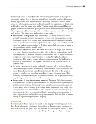 Performance Management   23




team should consist of individuals who represent key constituencies in the organiza-
tion, major business lines or functions and different geographic locations. The design
team is typically led by HR representatives, or possibly consultants, who are experi-
enced in performance management and can thus guide the organization in developing
and implementing the system successfully. Design team participants should be team
players, effective communicators, good problem solvers and sufficiently knowledgeable
about organizational functioning to offer practical advice about what will work and be
well received. The design team performs four major duties:
   Provide input that represents their constituency. The design team leader works
   through various performance management options with the design team. Design
   team members may need to meet with managers and employees in their areas to
   assess unique local requirements or preferences. The design team members provide
   input and make recommendations or decisions about the features and structure of
   the system based on their specific needs.
   Disseminate information about the system. Another role of design team members
   is to ensure that their constituents are kept informed about progress in the devel-
   opment process. As decisions are made, team members need to engage in an itera-
   tive process of disseminating information to and gathering feedback from
   constituents. This iterative process is important to ensure that the final system is
   sensitive to business needs and supports the culture in the organization and its
   different units.
   Serve as a champion to get others on board. Employees will be concerned about
   changes to the performance management system and how these changes will affect
   them. Thus, champions are needed to communicate the value of the system to
   others, its benefits, and how obstacles and concerns are being addressed. This
   essentially involves marketing the system to constituents and may involve recruit-
   ing other opinion leaders to assist with the process.
   Involve others in contributing to and trying-out the system. A final role of design
   team members is to serve as a liaison between the performance management team
   and their units in the development process. Typically, performance management
   system design involves various focus groups, review groups and pilot testing prior
   to organization-wide implementation. It is useful to involve other employees in
   these various activities to communicate further about the system, ensure that it
   meets organizational needs and encourage others to take their fair share of respon-
   sibility in implementing the process properly.

Communicate
Communication should begin at the launch of the design process. Design team mem-
bers should inform their constituents that revisions to the performance management
system are planned, and gather input and feedback on desired system features. If imple-
mentation of a new system involves major changes that are potentially threatening to
 
