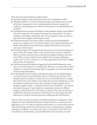 Performance Management   25




More advanced automated features might include:
 Capturing employee input and documentation of accomplishments online.
 Managing workflow to include prompting managers and employees about critical
 performance management events, routing documents between managers and
 employees, and providing access to forms and documents as the appraisal process is
 completed.
 Providing real-time training and feedback to help managers mitigate rating inflation
 and other rating errors. For example, if managers seem consistently to be rating
 employees at the highest rating levels, they can be reminded to make sure their rat-
 ings reflect both strengths and development needs.
 Producing automated reports that evaluate ratings for protected demographic
 groups (e.g., employees over 40, minority groups) versus nonprotected groups and
 analyze relationships between performance appraisal information and outcomes
 such as pay and promotion.
 Providing managers with sample behavioral statements to use when developing nar-
 ratives, where the manager is able to select statements that match the employee’s
 behavior and then customize them to describe the employee’s behavior more accu-
 rately. While a concern with this feature might be that managers will produce
 “cookie cutter” reviews, evaluations at two large organizations showed that managers
 did customize the statements.
 Providing automated development suggestions for identified development needs,
 such as on-the-job experiences, training, books, Web sites, etc. Some software allows
 employees to request formal training, register in programs, and track their develop-
 mental activities and progress.
 Facilitating HR decision-making. A government agency that was implementing a
 pay for performance process developed software to facilitate pay decisions. Once
 managers agreed on employees’ ratings, they were automatically plotted on a graph
 that showed where each employee stood within their pay band. Taking into account
 the employee’s performance ratings, this tool helped managers diagnose which
 employees might be under- or overpaid for their level of contribution. The software
 also allowed managers to input alternative compensation amounts for different
 employees while tracking the overall impact on payroll. Other types of software are
 available that will import performance evaluations and use these along with other
 information to facilitate succession planning, staffing and other HR functions.

There are many ways that automation can facilitate performance management, saving
valuable time and considerable administrative burden. However, as mentioned, these
applications can be very costly to implement and maintain, so a careful analysis must be
made of technology requirements and associated costs in making decisions regarding
automation. In addition, one caution with respect to automation is that while it has
many efficiency-related benefits, a potential downside is that automation can make
 