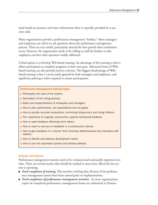 Performance Management   27




need hands-on practice and more information than is typically provided in a suc-
cinct aide.

Many organizations provide a performance management “hotline,” where managers
and employees can call in to ask questions about the performance management
process. These are very useful, particularly around the time period when evaluations
occur. However, the organization needs to be willing to staff the hotline so that
employees can have their questions readily addressed.

A final option is to develop Web-based training. An advantage of this training is that it
allows participants to complete programs at their own pace. Advanced forms of Web-
based training can also provide practice exercises. The biggest disadvantage of Web-
based training is that it can be easily ignored by both managers and employees, and
significant policing is often required to ensure participation.


 Performance Management Training Topics
   Philosophy and uses of the system.
   Description of the rating process.
   Roles and responsibilities of employees and managers.
   How to plan performance, set expectations and set goals.
   How to provide accurate evaluations, minimizing rating errors and rating inflation.
   The importance of ongoing, constructive, specific behavioral feedback.
   How to seek feedback effectively from others.
   How to react to and act on feedback in a constructive manner.
   How to give feedback in a manner that minimizes defensiveness and maintains self-
   esteem.
   How to identify and address development needs.
   How to use the automated system and related software.



Evaluate and Improve
Performance management systems need to be evaluated and continually improved over
time. There are several metrics that should be tracked to assess how effectively the sys-
tem is operating.
   Track completion of training. This involves verifying that all users of the perform-
   ance management system have been trained prior to implementation.
   Track completion of performance management activities. In most organizations,
   copies of completed performance management forms are submitted to Human
 