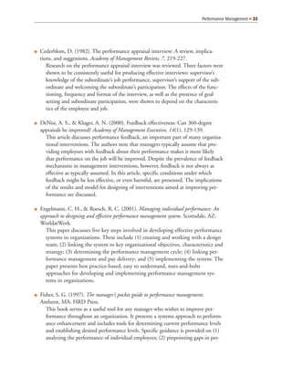 Performance Management   33




Cederblom, D. (1982). The performance appraisal interview: A review, implica-
tions, and suggestions. Academy of Management Review, 7, 219-227.
   Research on the performance appraisal interview was reviewed. Three factors were
   shown to be consistently useful for producing effective interviews: supervisor’s
   knowledge of the subordinate’s job performance, supervisor’s support of the sub-
   ordinate and welcoming the subordinate’s participation. The effects of the func-
   tioning, frequency and format of the interview, as well as the presence of goal
   setting and subordinate participation, were shown to depend on the characteris-
   tics of the employee and job.

DeNisi, A. S., & Kluger, A. N. (2000). Feedback effectiveness: Can 360-degree
appraisals be improved? Academy of Management Executive, 14(1), 129-139.
  This article discusses performance feedback, an important part of many organiza-
  tional interventions. The authors note that managers typically assume that pro-
  viding employees with feedback about their performance makes it more likely
  that performance on the job will be improved. Despite the prevalence of feedback
  mechanisms in management interventions, however, feedback is not always as
  effective as typically assumed. In this article, specific conditions under which
  feedback might be less effective, or even harmful, are presented. The implications
  of the results and model for designing of interventions aimed at improving per-
  formance are discussed.

Engelmann, C. H., & Roesch, R. C. (2001). Managing individual performance: An
approach to designing and effective performance management system. Scottsdale, AZ:
WorldatWork.
  This paper discusses five key steps involved in developing effective performance
  systems in organizations. These include (1) creating and working with a design
  team; (2) linking the system to key organizational objectives, characteristics and
  strategy; (3) determining the performance management cycle; (4) linking per-
  formance management and pay delivery; and (5) implementing the system. The
  paper presents best practice-based, easy to understand, nuts-and-bolts
  approaches for developing and implementing performance management sys-
  tems in organizations.

Fisher, S. G. (1997). The manager’s pocket guide to performance management.
Amherst, MA: HRD Press.
   This book serves as a useful tool for any manager who wishes to improve per-
   formance throughout an organization. It presents a systems approach to perform-
   ance enhancement and includes tools for determining current performance levels
   and establishing desired performance levels. Specific guidance is provided on (1)
   analyzing the performance of individual employees; (2) pinpointing gaps in per-
 