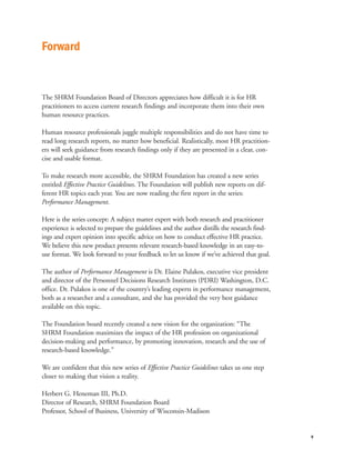 Forward


The SHRM Foundation Board of Directors appreciates how difficult it is for HR
practitioners to access current research findings and incorporate them into their own
human resource practices.

Human resource professionals juggle multiple responsibilities and do not have time to
read long research reports, no matter how beneficial. Realistically, most HR practition-
ers will seek guidance from research findings only if they are presented in a clear, con-
cise and usable format.

To make research more accessible, the SHRM Foundation has created a new series
entitled Effective Practice Guidelines. The Foundation will publish new reports on dif-
ferent HR topics each year. You are now reading the first report in the series:
Performance Management.

Here is the series concept: A subject matter expert with both research and practitioner
experience is selected to prepare the guidelines and the author distills the research find-
ings and expert opinion into specific advice on how to conduct effective HR practice.
We believe this new product presents relevant research-based knowledge in an easy-to-
use format. We look forward to your feedback to let us know if we’ve achieved that goal.

The author of Performance Management is Dr. Elaine Pulakos, executive vice president
and director of the Personnel Decisions Research Institutes (PDRI) Washington, D.C.
office. Dr. Pulakos is one of the country’s leading experts in performance management,
both as a researcher and a consultant, and she has provided the very best guidance
available on this topic.

The Foundation board recently created a new vision for the organization: “The
SHRM Foundation maximizes the impact of the HR profession on organizational
decision-making and performance, by promoting innovation, research and the use of
research-based knowledge.”

We are confident that this new series of Effective Practice Guidelines takes us one step
closer to making that vision a reality.

Herbert G. Heneman III, Ph.D.
Director of Research, SHRM Foundation Board
Professor, School of Business, University of Wisconsin-Madison


                                                                                              v
 