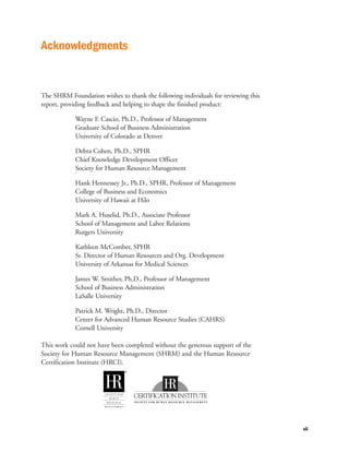 Acknowledgments


The SHRM Foundation wishes to thank the following individuals for reviewing this
report, providing feedback and helping to shape the finished product:

            Wayne F. Cascio, Ph.D., Professor of Management
            Graduate School of Business Administration
            University of Colorado at Denver

            Debra Cohen, Ph.D., SPHR
            Chief Knowledge Development Officer
            Society for Human Resource Management

            Hank Hennessey Jr., Ph.D., SPHR, Professor of Management
            College of Business and Economics
            University of Hawaii at Hilo

            Mark A. Huselid, Ph.D., Associate Professor
            School of Management and Labor Relations
            Rutgers University

            Kathleen McComber, SPHR
            Sr. Director of Human Resources and Org. Development
            University of Arkansas for Medical Sciences

            James W. Smither, Ph.D., Professor of Management
            School of Business Administration
            LaSalle University

            Patrick M. Wright, Ph.D., Director
            Center for Advanced Human Resource Studies (CAHRS)
            Cornell University

This work could not have been completed without the generous support of the
Society for Human Resource Management (SHRM) and the Human Resource
Certification Institute (HRCI).




                                                                                   vii
 
