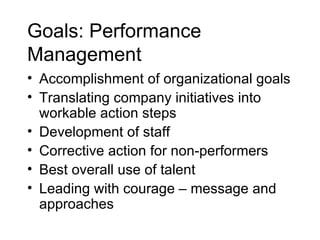 Goals: Performance Management   Accomplishment of organizational goals Translating company initiatives into workable action steps  Development of staff Corrective action for non-performers Best overall use of talent Leading with courage – message and approaches 