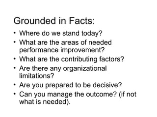 Grounded in Facts: Where do we stand today? What are the areas of needed performance improvement? What are the contributing factors? Are there any organizational limitations? Are you prepared to be decisive? Can you manage the outcome? (if not what is needed). 