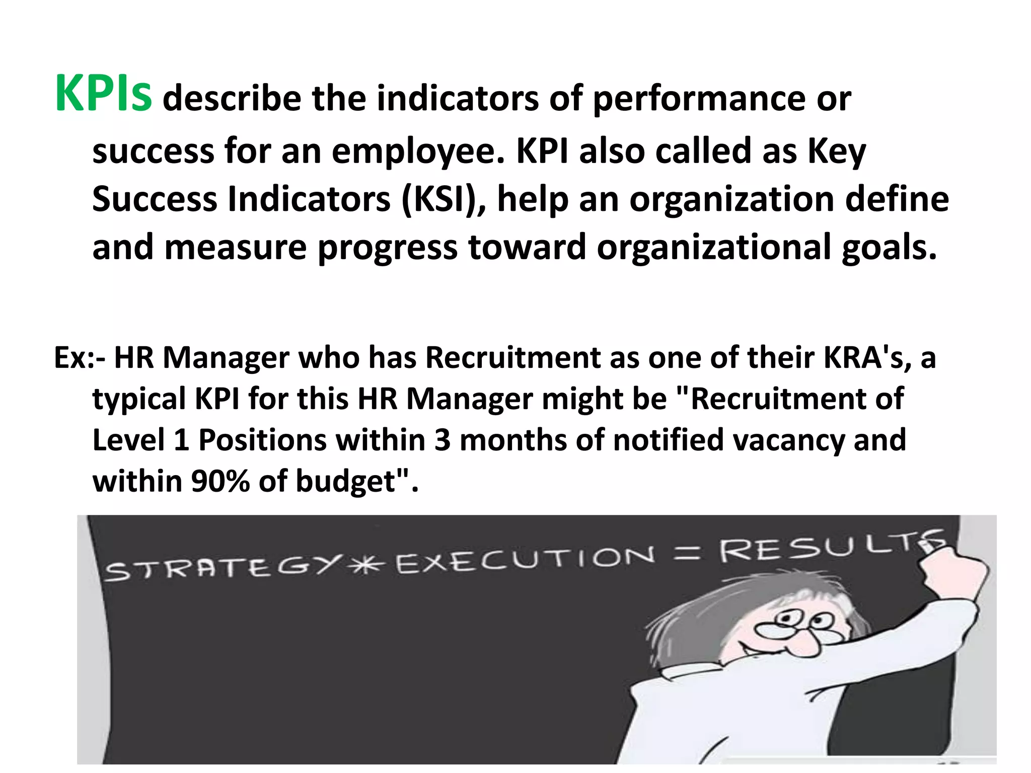 KPIs describe the indicators of performance or
success for an employee. KPI also called as Key
Success Indicators (KSI), help an organization define
and measure progress toward organizational goals.
Ex:- HR Manager who has Recruitment as one of their KRA's, a
typical KPI for this HR Manager might be "Recruitment of
Level 1 Positions within 3 months of notified vacancy and
within 90% of budget".

 