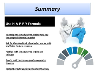 Summary
Use H-A-P-P-Y Formula
Honestly tell the employee exactly how you
see the performance situation
Ask for their feedback about what you’ve said
and listen to their response

Partner with the employee to find the
solution
Persist until the change you’ve requested
happens

Remember Why you do performance review

 