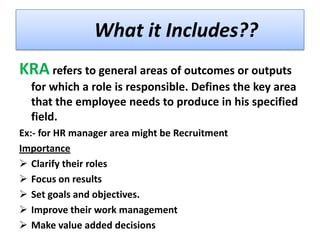 What it Includes??
KRA refers to general areas of outcomes or outputs
for which a role is responsible. Defines the key area
that the employee needs to produce in his specified
field.
Ex:- for HR manager area might be Recruitment
Importance
 Clarify their roles
 Focus on results
 Set goals and objectives.
 Improve their work management
 Make value added decisions

 
