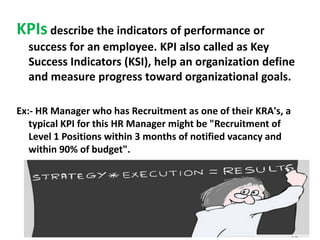 KPIs describe the indicators of performance or
success for an employee. KPI also called as Key
Success Indicators (KSI), help an organization define
and measure progress toward organizational goals.
Ex:- HR Manager who has Recruitment as one of their KRA's, a
typical KPI for this HR Manager might be "Recruitment of
Level 1 Positions within 3 months of notified vacancy and
within 90% of budget".

 