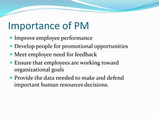 Importance of PM
 Improve employee performance
 Develop people for promotional opportunities
 Meet employee need for feedback
 Ensure that employees are working toward
organizational goals
 Provide the data needed to make and defend
important human resources decisions.
 
