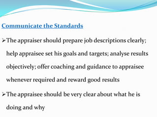 Communicate the Standards
The appraiser should prepare job descriptions clearly;
help appraisee set his goals and targets; analyse results
objectively; offer coaching and guidance to appraisee
whenever required and reward good results
The appraisee should be very clear about what he is
doing and why
 