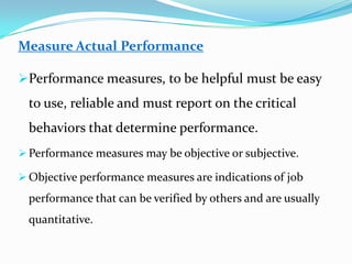 Measure Actual Performance
Performance measures, to be helpful must be easy
to use, reliable and must report on the critical
behaviors that determine performance.
 Performance measures may be objective or subjective.
 Objective performance measures are indications of job
performance that can be verified by others and are usually
quantitative.
 