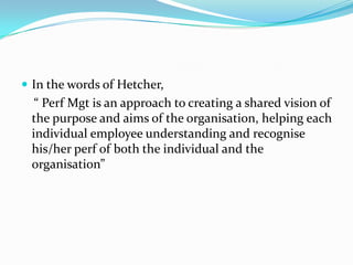  In the words of Hetcher,
“ Perf Mgt is an approach to creating a shared vision of
the purpose and aims of the organisation, helping each
individual employee understanding and recognise
his/her perf of both the individual and the
organisation”
 