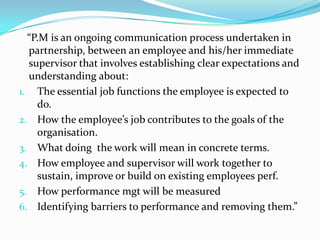 “P.M is an ongoing communication process undertaken in
partnership, between an employee and his/her immediate
supervisor that involves establishing clear expectations and
understanding about:
1. The essential job functions the employee is expected to
do.
2. How the employee’s job contributes to the goals of the
organisation.
3. What doing the work will mean in concrete terms.
4. How employee and supervisor will work together to
sustain, improve or build on existing employees perf.
5. How performance mgt will be measured
6. Identifying barriers to performance and removing them.”
 