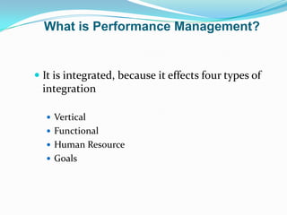  It is integrated, because it effects four types of
integration
 Vertical
 Functional
 Human Resource
 Goals
What is Performance Management?
 