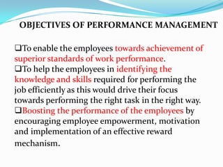To enable the employees towards achievement of
superior standards of work performance.
To help the employees in identifying the
knowledge and skills required for performing the
job efficiently as this would drive their focus
towards performing the right task in the right way.
Boosting the performance of the employees by
encouraging employee empowerment, motivation
and implementation of an effective reward
mechanism.
OBJECTIVES OF PERFORMANCE MANAGEMENT
 