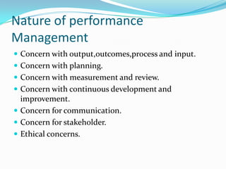 Nature of performance
Management
 Concern with output,outcomes,process and input.
 Concern with planning.
 Concern with measurement and review.
 Concern with continuous development and
improvement.
 Concern for communication.
 Concern for stakeholder.
 Ethical concerns.
 