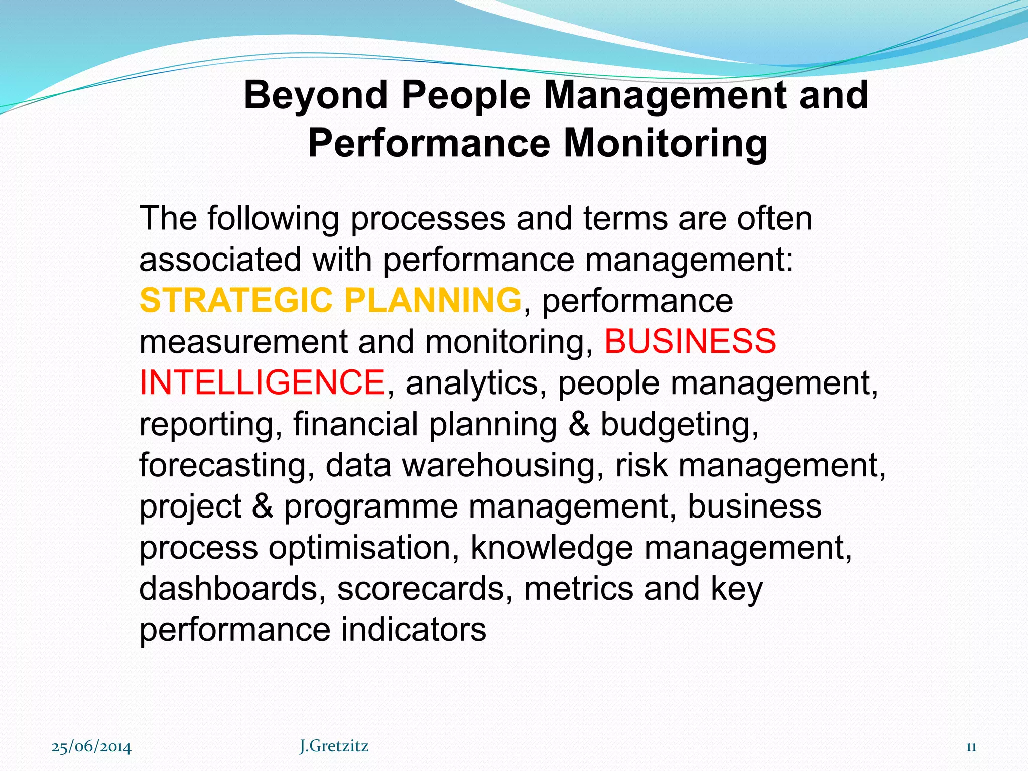 Beyond People Management and
Performance Monitoring
The following processes and terms are often
associated with performance management:
STRATEGIC PLANNING, performance
measurement and monitoring, BUSINESS
INTELLIGENCE, analytics, people management,
reporting, financial planning & budgeting,
forecasting, data warehousing, risk management,
project & programme management, business
process optimisation, knowledge management,
dashboards, scorecards, metrics and key
performance indicators
25/06/2014 J.Gretzitz 11
 