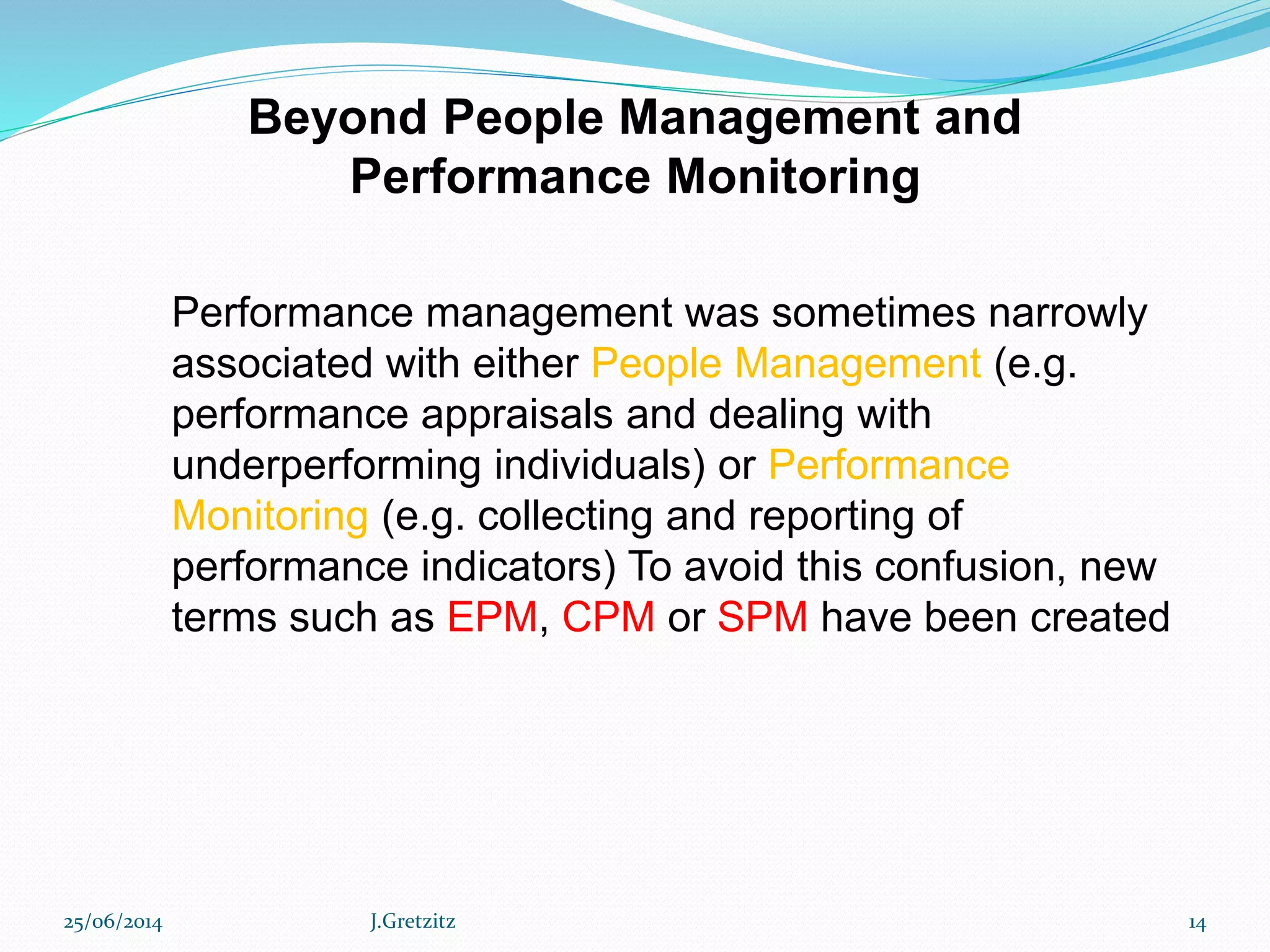 Performance management was sometimes narrowly
associated with either People Management (e.g.
performance appraisals and dealing with
underperforming individuals) or Performance
Monitoring (e.g. collecting and reporting of
performance indicators) To avoid this confusion, new
terms such as EPM, CPM or SPM have been created
Beyond People Management and
Performance Monitoring
25/06/2014 J.Gretzitz 14
 