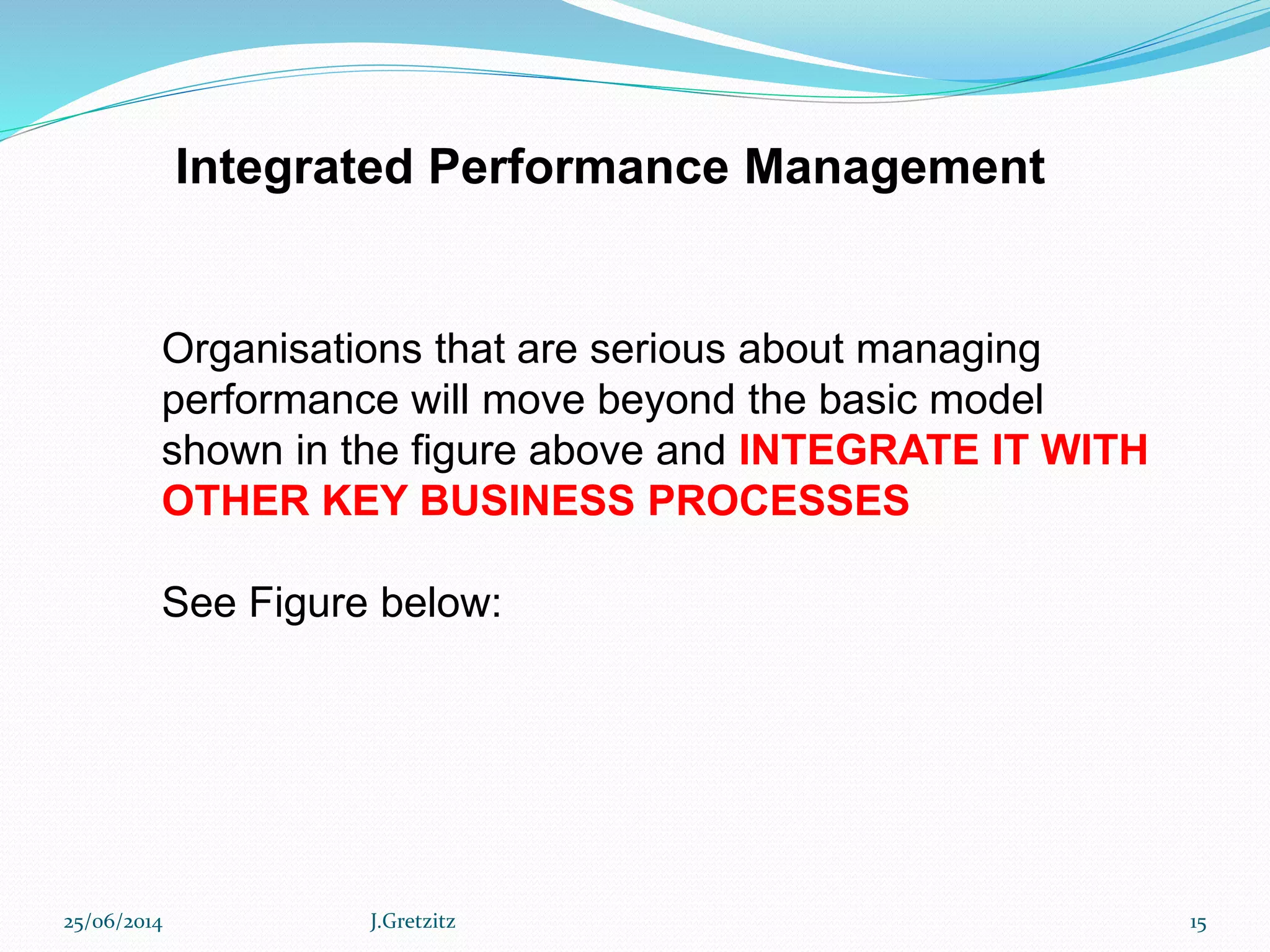 Integrated Performance Management
Organisations that are serious about managing
performance will move beyond the basic model
shown in the figure above and INTEGRATE IT WITH
OTHER KEY BUSINESS PROCESSES
See Figure below:
25/06/2014 J.Gretzitz 15
 