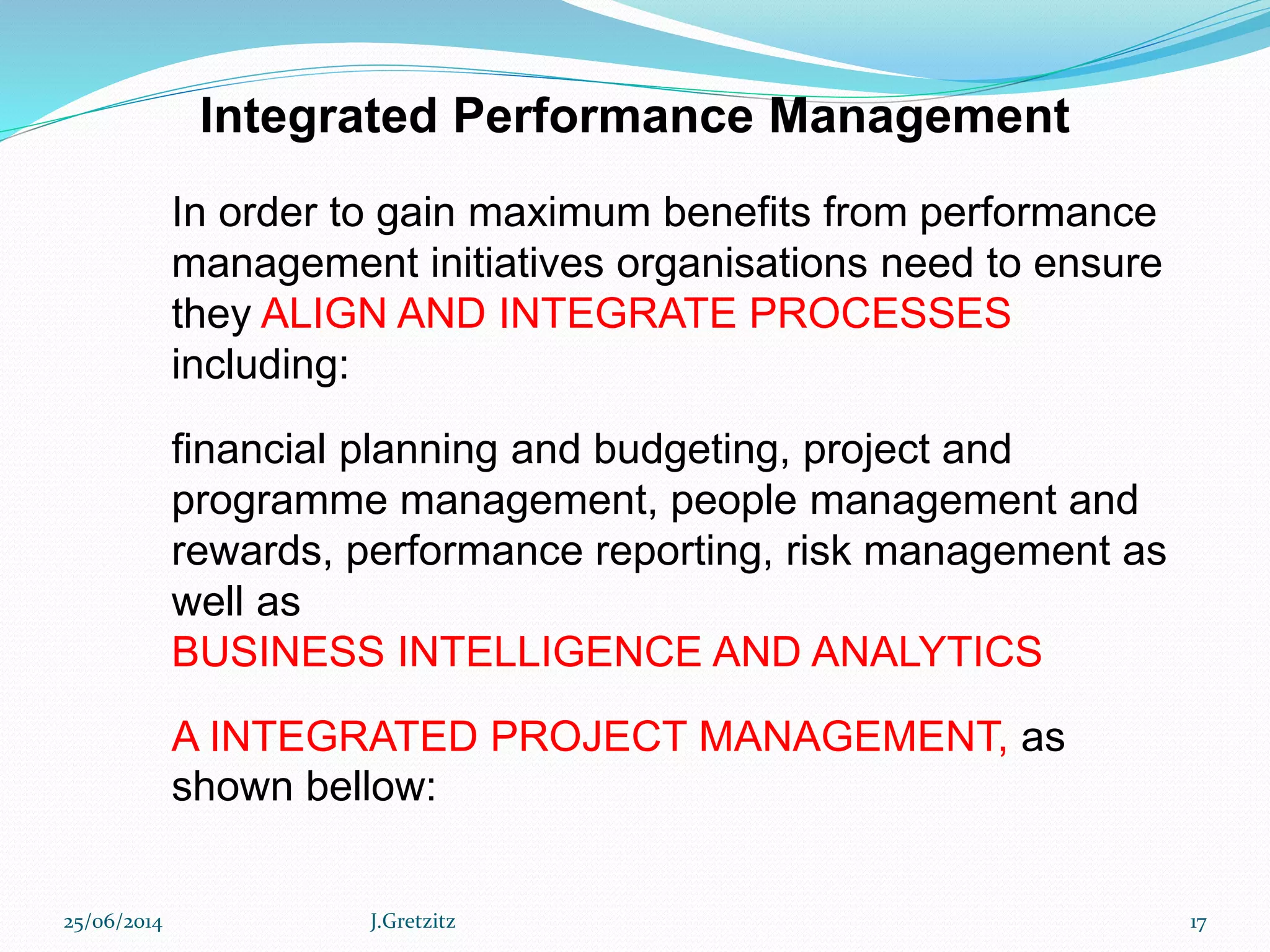 In order to gain maximum benefits from performance
management initiatives organisations need to ensure
they ALIGN AND INTEGRATE PROCESSES
including:
financial planning and budgeting, project and
programme management, people management and
rewards, performance reporting, risk management as
well as
BUSINESS INTELLIGENCE AND ANALYTICS
A INTEGRATED PROJECT MANAGEMENT, as
shown bellow:
Integrated Performance Management
25/06/2014 J.Gretzitz 17
 