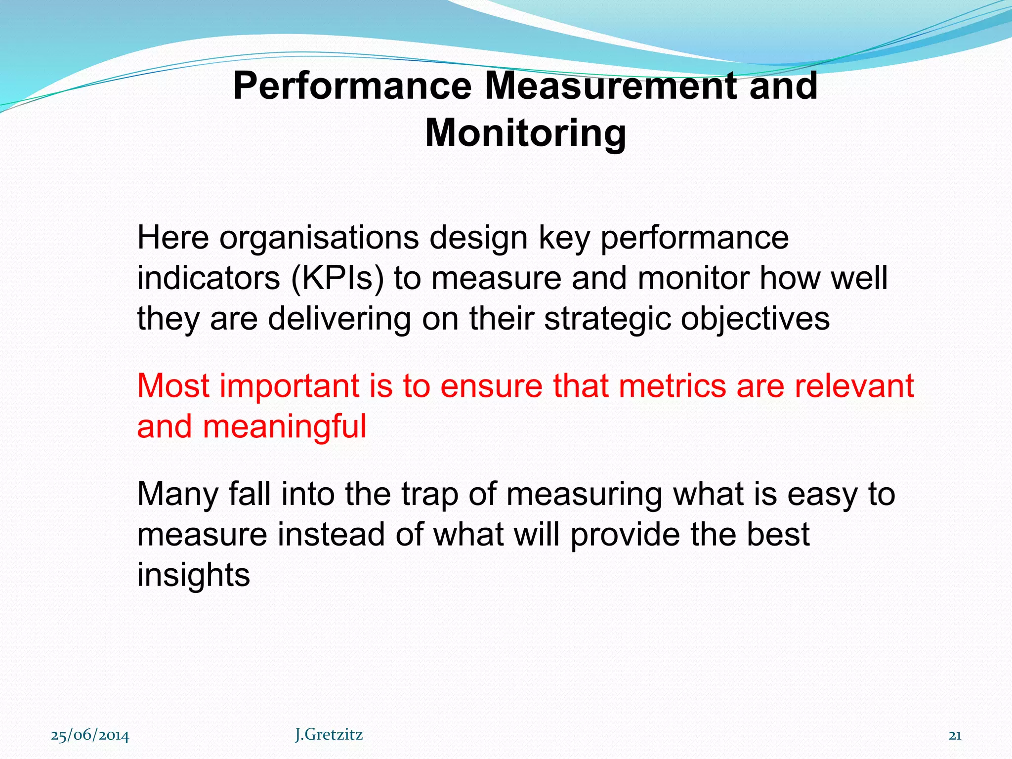 Performance Measurement and
Monitoring
Here organisations design key performance
indicators (KPIs) to measure and monitor how well
they are delivering on their strategic objectives
Most important is to ensure that metrics are relevant
and meaningful
Many fall into the trap of measuring what is easy to
measure instead of what will provide the best
insights
25/06/2014 J.Gretzitz 21
 