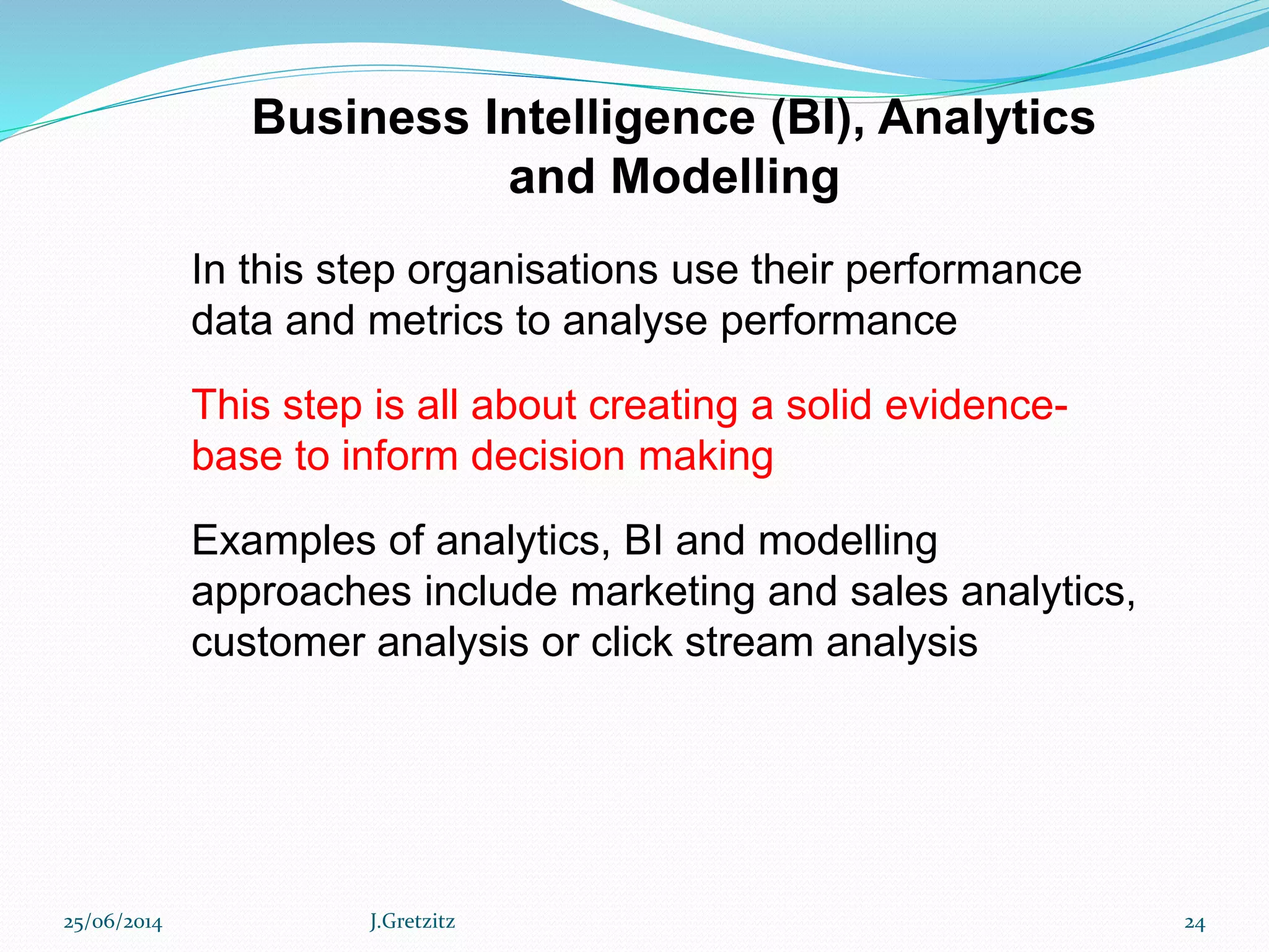 Business Intelligence (BI), Analytics
and Modelling
In this step organisations use their performance
data and metrics to analyse performance
This step is all about creating a solid evidence-
base to inform decision making
Examples of analytics, BI and modelling
approaches include marketing and sales analytics,
customer analysis or click stream analysis
25/06/2014 J.Gretzitz 24
 