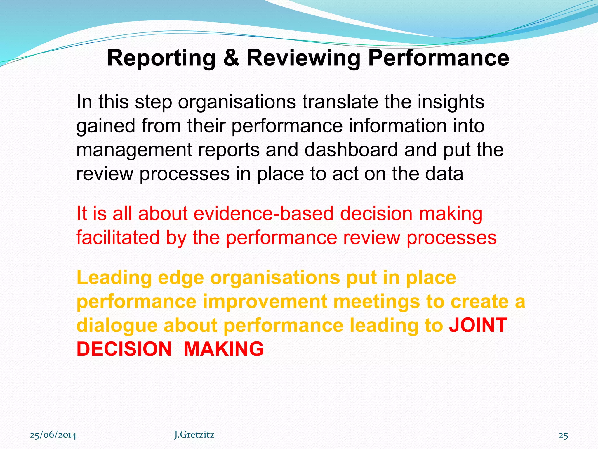 Reporting & Reviewing Performance
In this step organisations translate the insights
gained from their performance information into
management reports and dashboard and put the
review processes in place to act on the data
It is all about evidence-based decision making
facilitated by the performance review processes
Leading edge organisations put in place
performance improvement meetings to create a
dialogue about performance leading to JOINT
DECISION MAKING
25/06/2014 J.Gretzitz 25
 