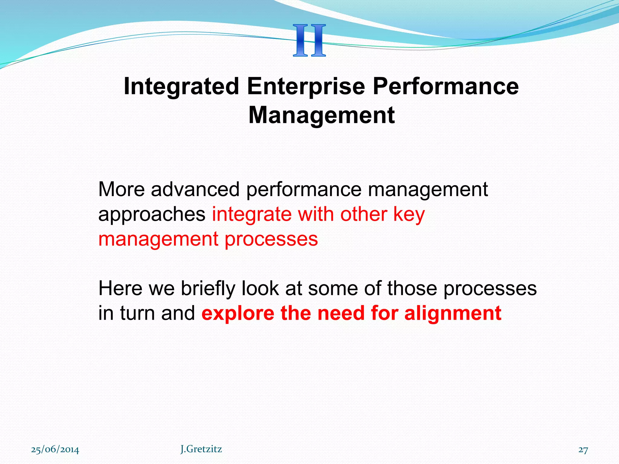 Integrated Enterprise Performance
Management
More advanced performance management
approaches integrate with other key
management processes
Here we briefly look at some of those processes
in turn and explore the need for alignment
25/06/2014 J.Gretzitz 27
 