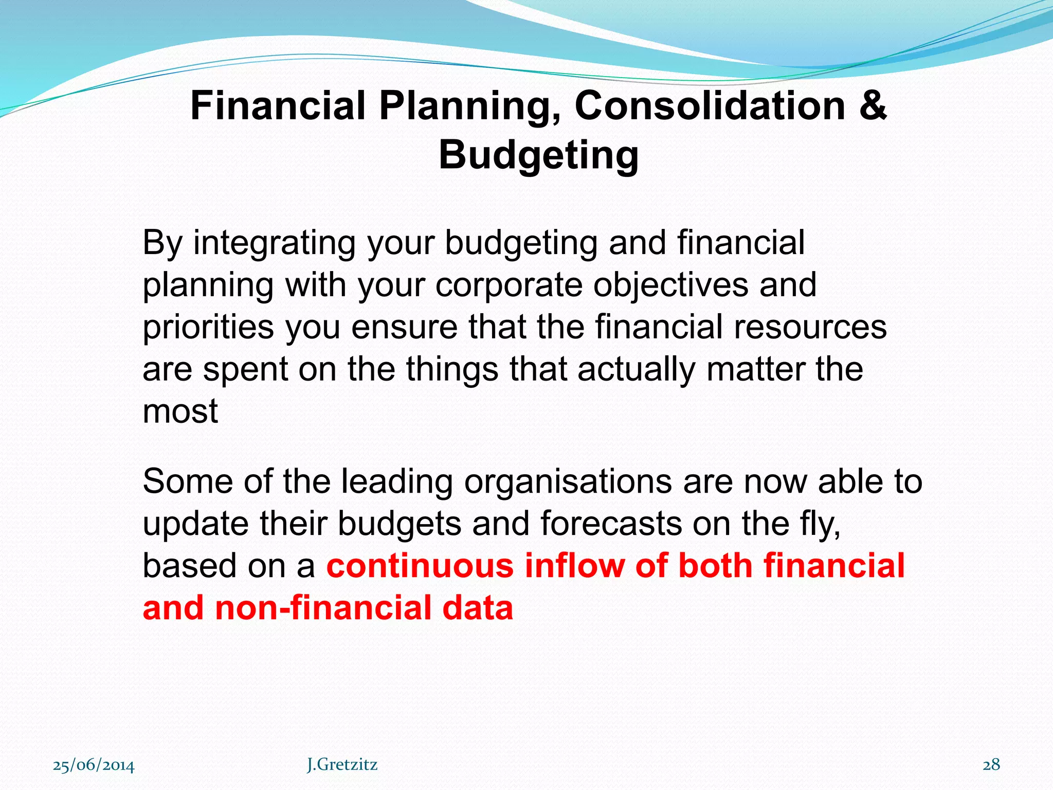 Financial Planning, Consolidation &
Budgeting
By integrating your budgeting and financial
planning with your corporate objectives and
priorities you ensure that the financial resources
are spent on the things that actually matter the
most
Some of the leading organisations are now able to
update their budgets and forecasts on the fly,
based on a continuous inflow of both financial
and non-financial data
25/06/2014 J.Gretzitz 28
 