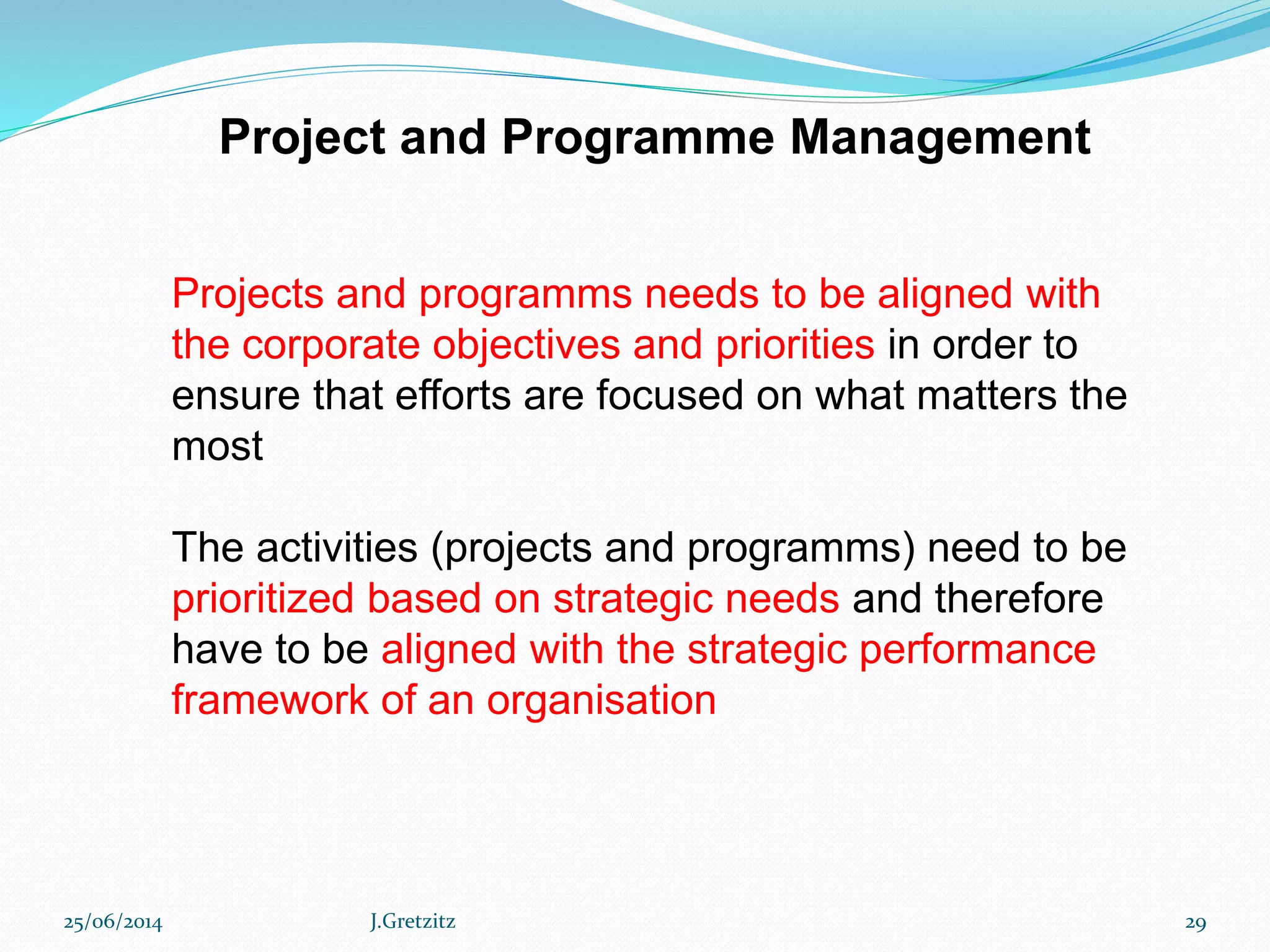 Project and Programme Management
Projects and programms needs to be aligned with
the corporate objectives and priorities in order to
ensure that efforts are focused on what matters the
most
The activities (projects and programms) need to be
prioritized based on strategic needs and therefore
have to be aligned with the strategic performance
framework of an organisation
25/06/2014 J.Gretzitz 29
 
