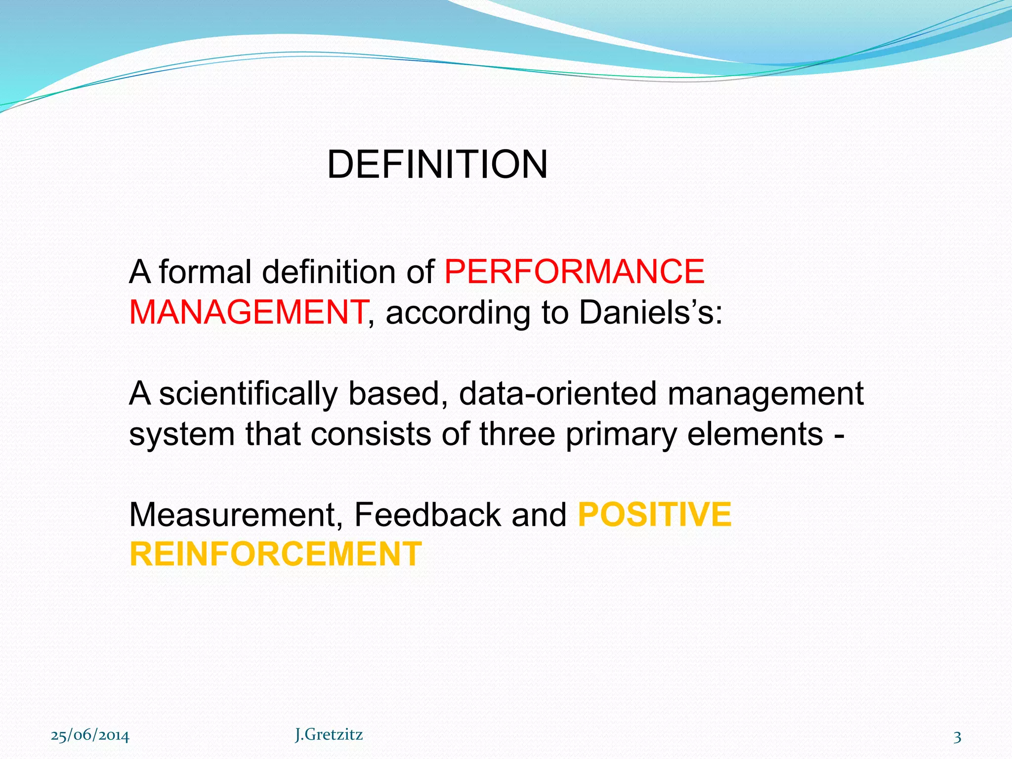 25/06/2014 J.Gretzitz 3
A formal definition of PERFORMANCE
MANAGEMENT, according to Daniels’s:
A scientifically based, data-oriented management
system that consists of three primary elements -
Measurement, Feedback and POSITIVE
REINFORCEMENT
DEFINITION
 
