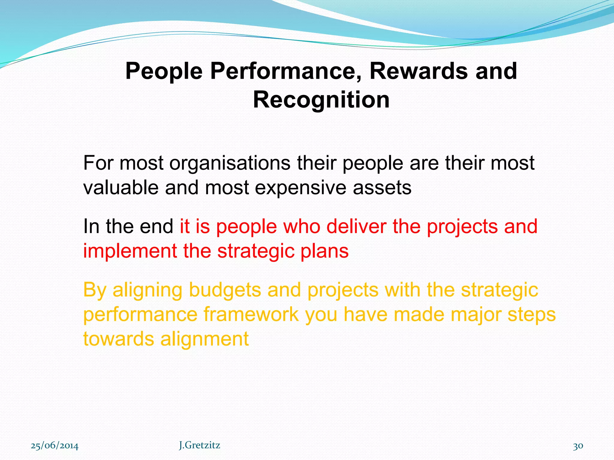 People Performance, Rewards and
Recognition
For most organisations their people are their most
valuable and most expensive assets
In the end it is people who deliver the projects and
implement the strategic plans
By aligning budgets and projects with the strategic
performance framework you have made major steps
towards alignment
25/06/2014 J.Gretzitz 30
 