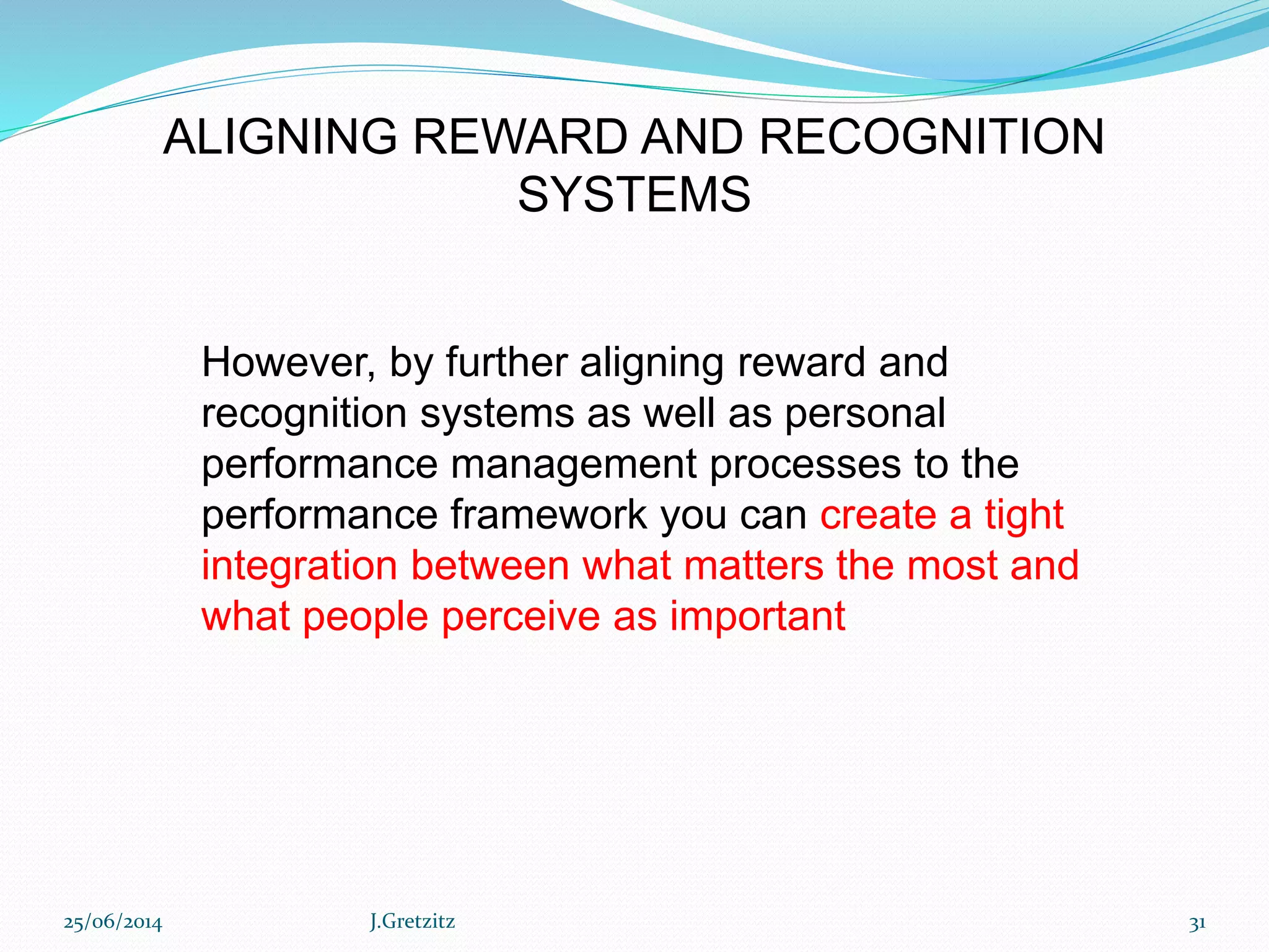 However, by further aligning reward and
recognition systems as well as personal
performance management processes to the
performance framework you can create a tight
integration between what matters the most and
what people perceive as important
ALIGNING REWARD AND RECOGNITION
SYSTEMS
25/06/2014 J.Gretzitz 31
 