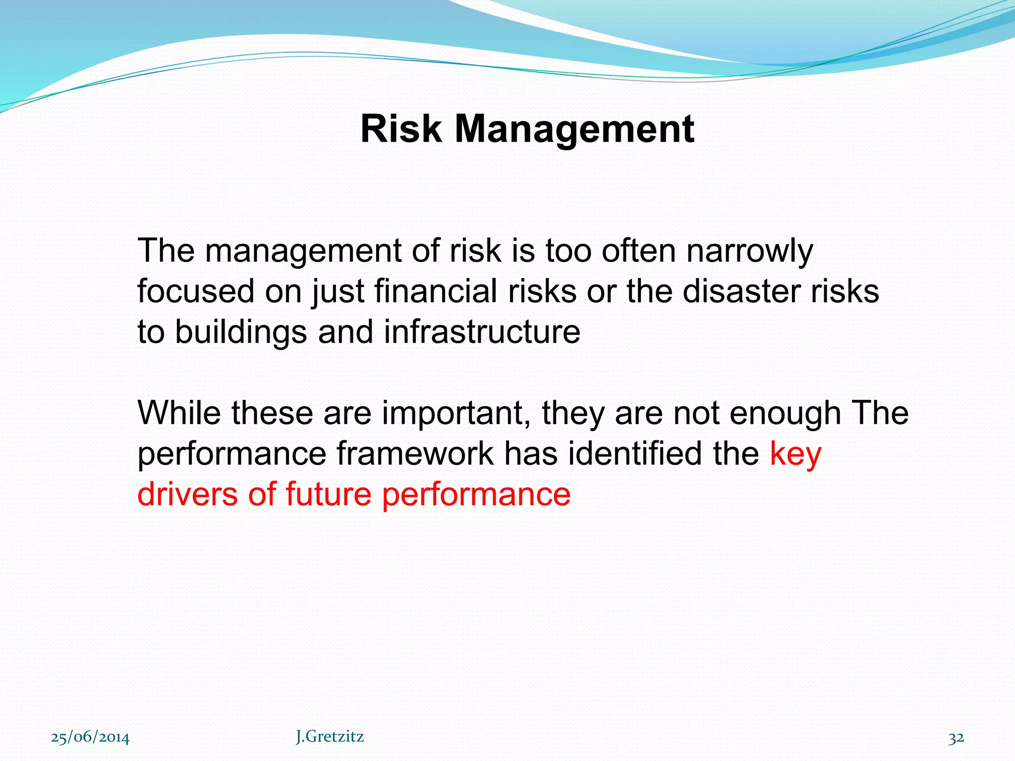 Risk Management
The management of risk is too often narrowly
focused on just financial risks or the disaster risks
to buildings and infrastructure
While these are important, they are not enough The
performance framework has identified the key
drivers of future performance
25/06/2014 J.Gretzitz 32
 