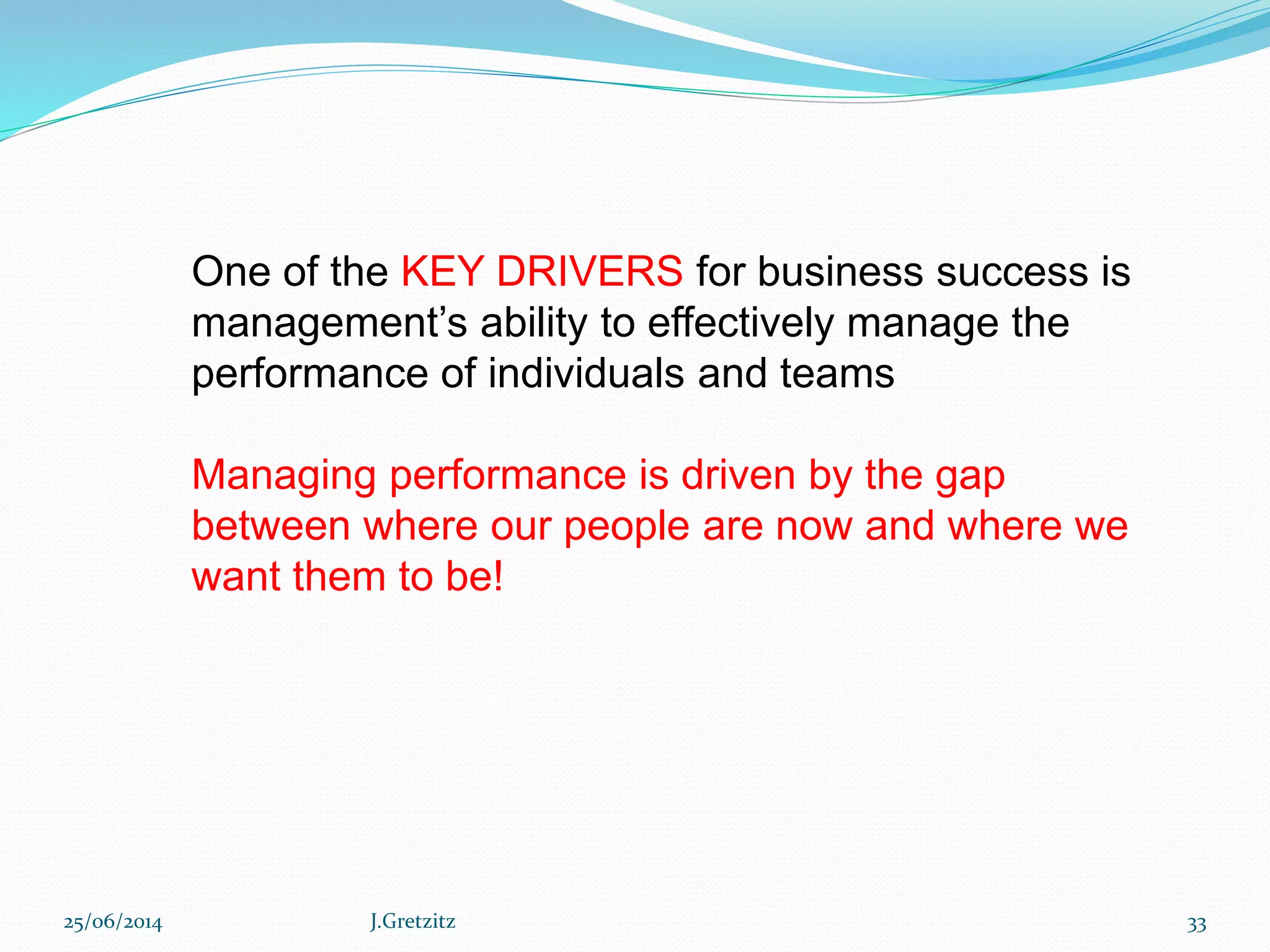 25/06/2014 J.Gretzitz 33
One of the KEY DRIVERS for business success is
management’s ability to effectively manage the
performance of individuals and teams
Managing performance is driven by the gap
between where our people are now and where we
want them to be!
 