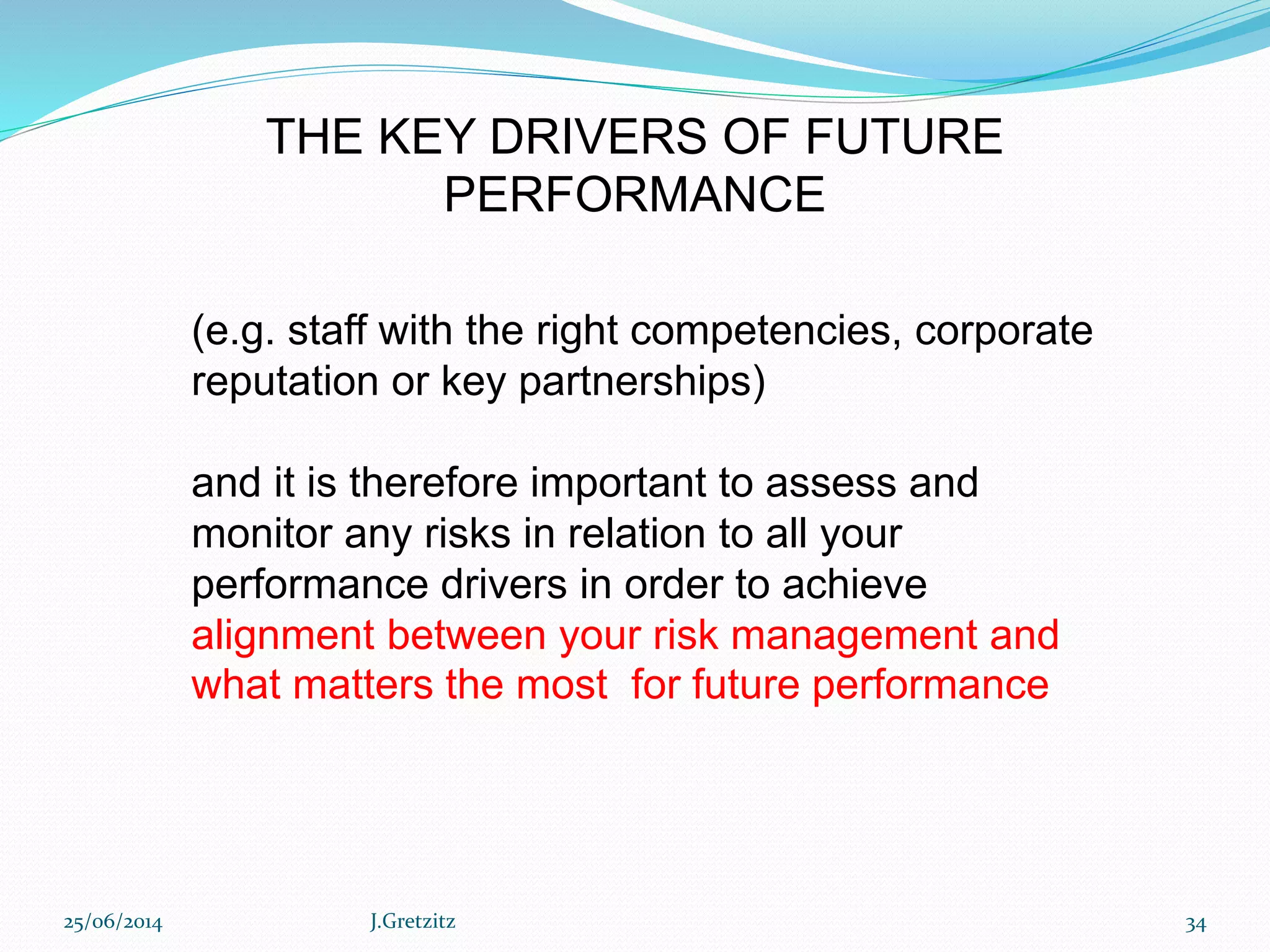 (e.g. staff with the right competencies, corporate
reputation or key partnerships)
and it is therefore important to assess and
monitor any risks in relation to all your
performance drivers in order to achieve
alignment between your risk management and
what matters the most for future performance
THE KEY DRIVERS OF FUTURE
PERFORMANCE
25/06/2014 J.Gretzitz 34
 
