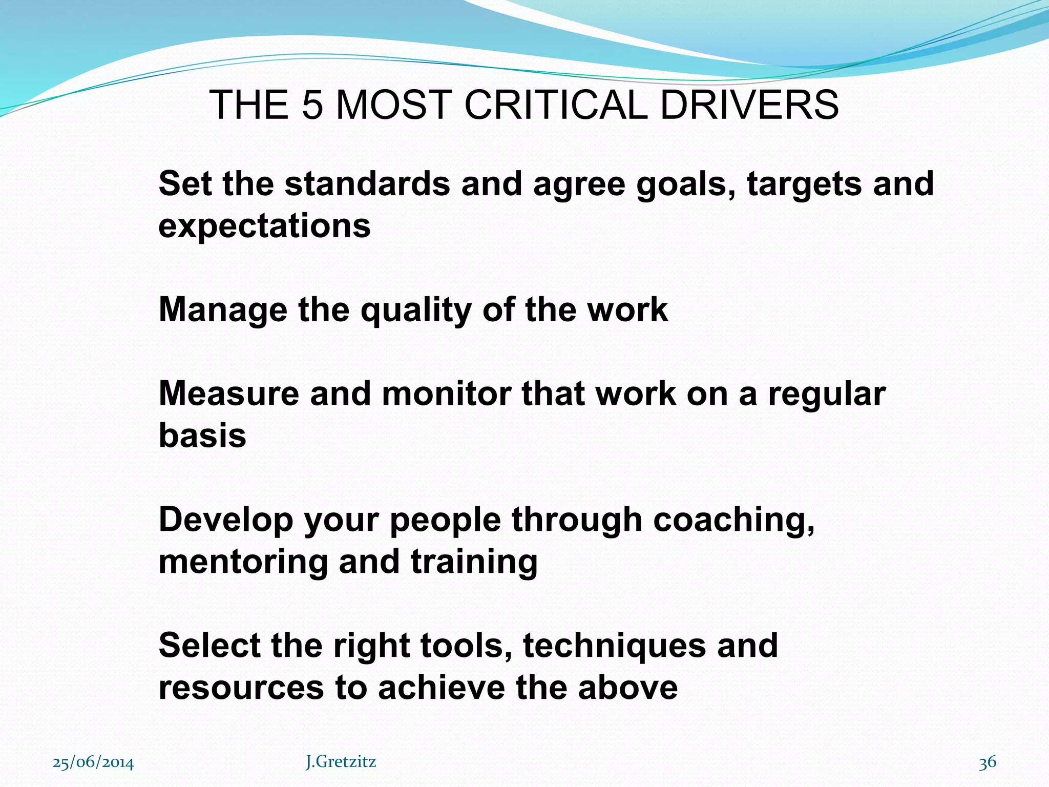 25/06/2014 J.Gretzitz 36
Set the standards and agree goals, targets and
expectations
Manage the quality of the work
Measure and monitor that work on a regular
basis
Develop your people through coaching,
mentoring and training
Select the right tools, techniques and
resources to achieve the above
THE 5 MOST CRITICAL DRIVERS
 