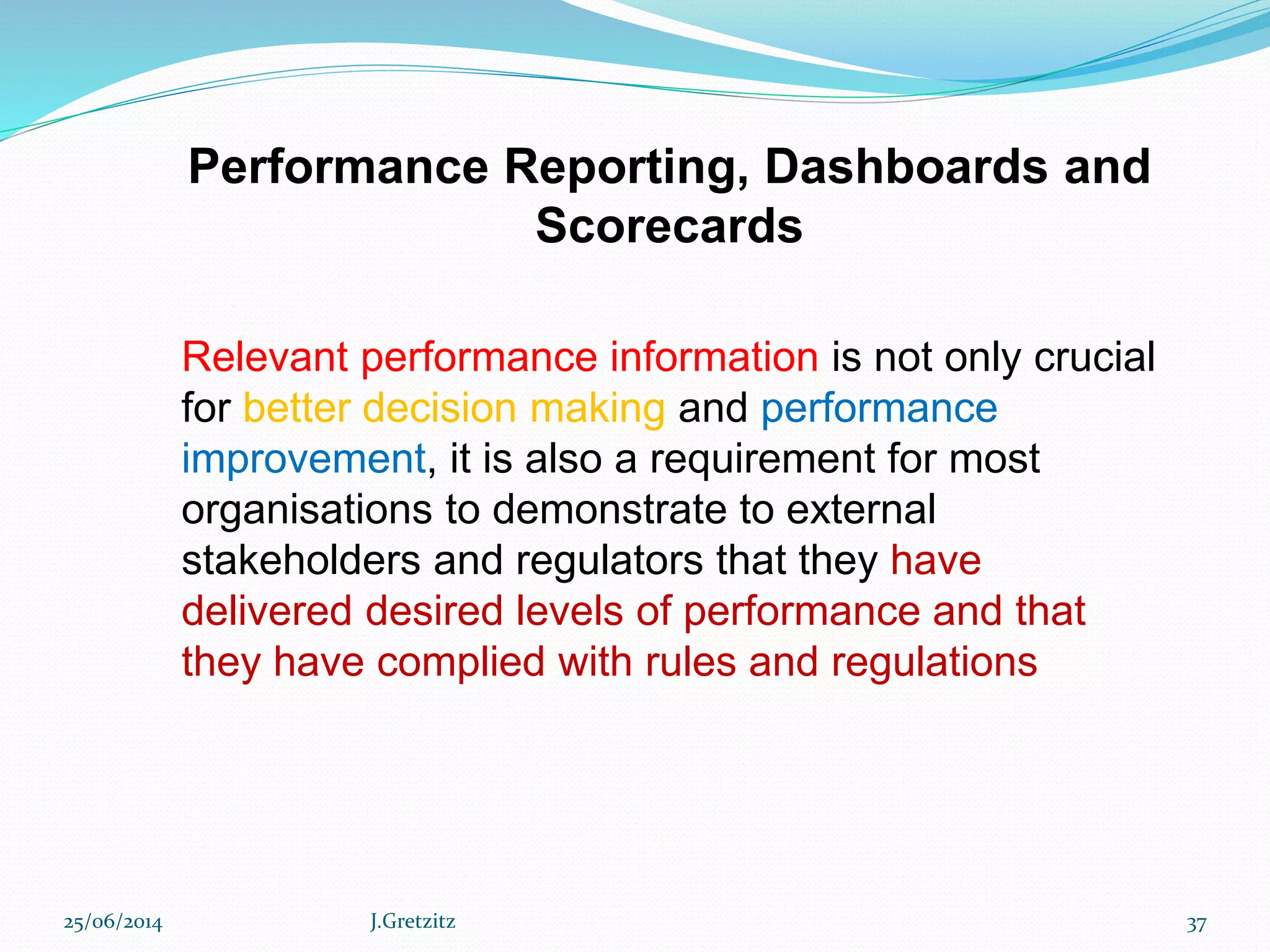 Performance Reporting, Dashboards and
Scorecards
Relevant performance information is not only crucial
for better decision making and performance
improvement, it is also a requirement for most
organisations to demonstrate to external
stakeholders and regulators that they have
delivered desired levels of performance and that
they have complied with rules and regulations
25/06/2014 J.Gretzitz 37
 