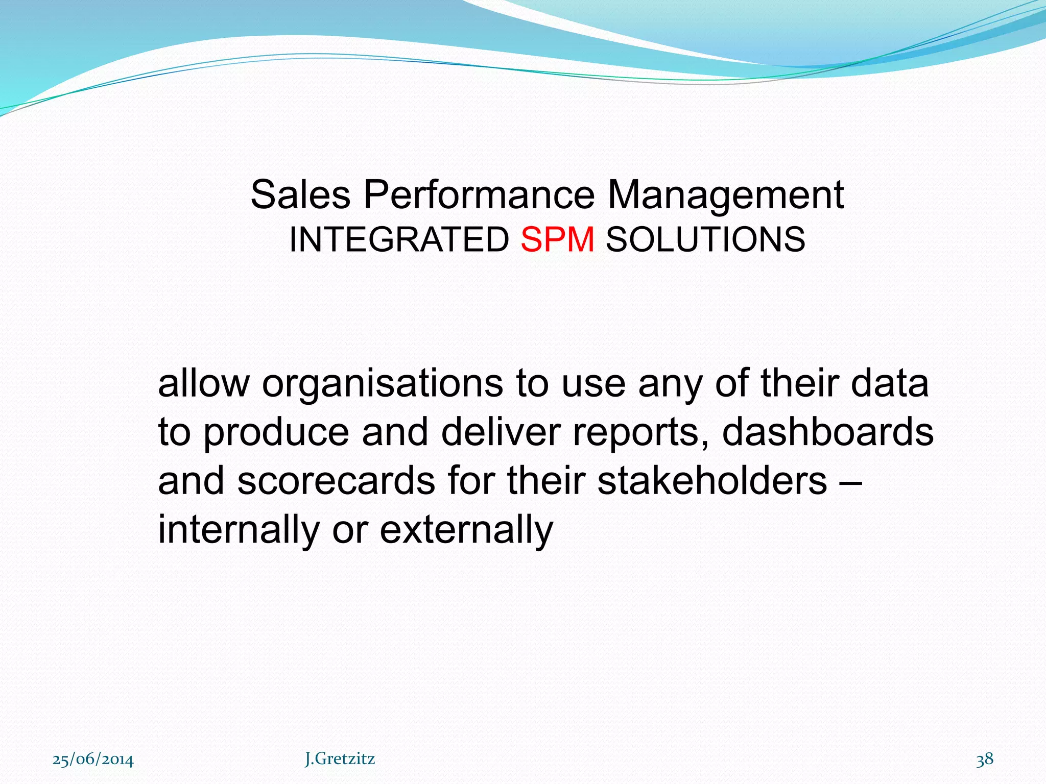 Sales Performance Management
INTEGRATED SPM SOLUTIONS
allow organisations to use any of their data
to produce and deliver reports, dashboards
and scorecards for their stakeholders –
internally or externally
25/06/2014 J.Gretzitz 38
 