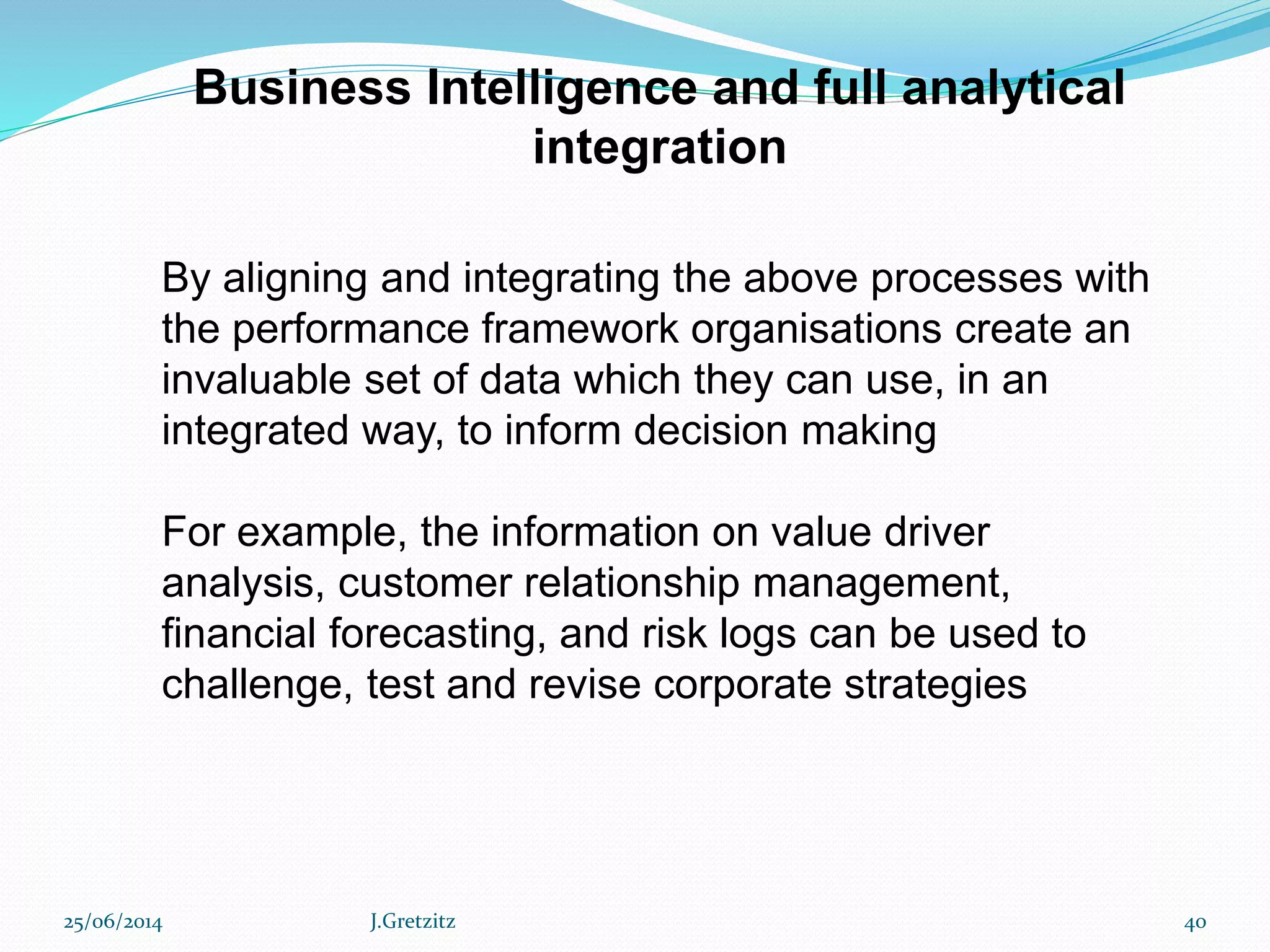 Business Intelligence and full analytical
integration
By aligning and integrating the above processes with
the performance framework organisations create an
invaluable set of data which they can use, in an
integrated way, to inform decision making
For example, the information on value driver
analysis, customer relationship management,
financial forecasting, and risk logs can be used to
challenge, test and revise corporate strategies
25/06/2014 J.Gretzitz 40
 