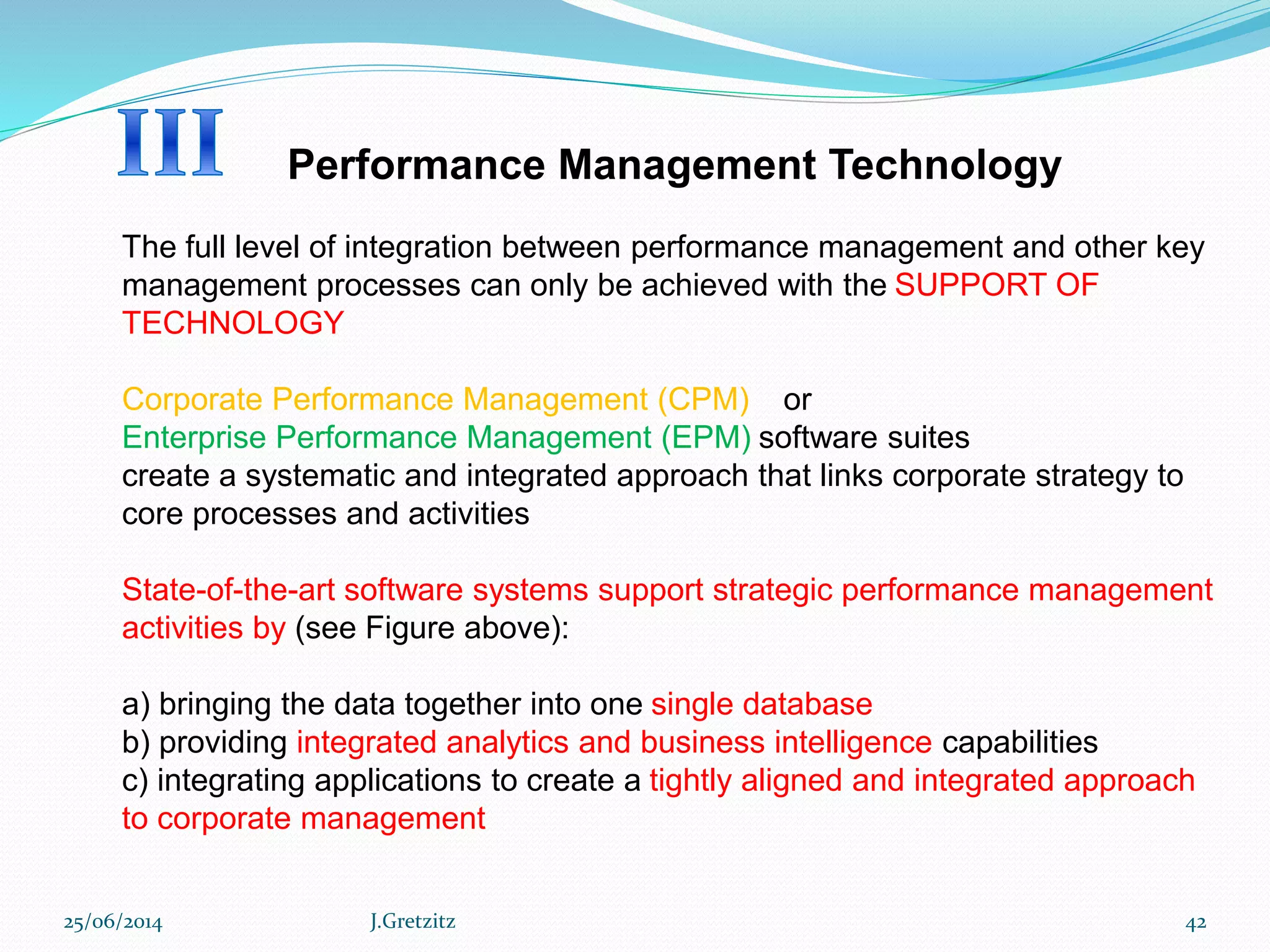 Performance Management Technology
The full level of integration between performance management and other key
management processes can only be achieved with the SUPPORT OF
TECHNOLOGY
Corporate Performance Management (CPM) or
Enterprise Performance Management (EPM) software suites
create a systematic and integrated approach that links corporate strategy to
core processes and activities
State-of-the-art software systems support strategic performance management
activities by (see Figure above):
a) bringing the data together into one single database
b) providing integrated analytics and business intelligence capabilities
c) integrating applications to create a tightly aligned and integrated approach
to corporate management
25/06/2014 J.Gretzitz 42
 