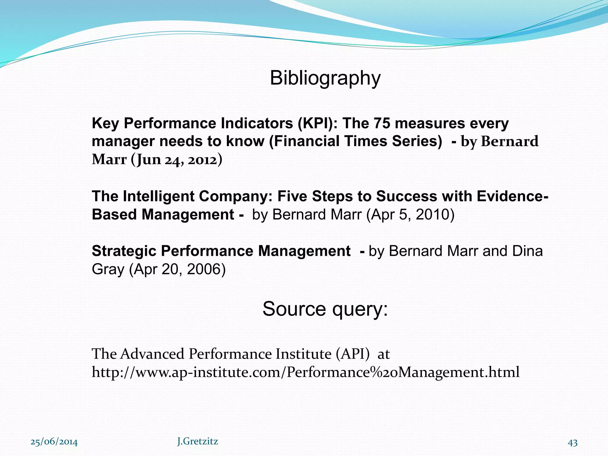 Bibliography
Key Performance Indicators (KPI): The 75 measures every
manager needs to know (Financial Times Series) - by Bernard
Marr (Jun 24, 2012)
The Intelligent Company: Five Steps to Success with Evidence-
Based Management - by Bernard Marr (Apr 5, 2010)
Strategic Performance Management - by Bernard Marr and Dina
Gray (Apr 20, 2006)
Source query:
The Advanced Performance Institute (API) at
http://www.ap-institute.com/Performance%20Management.html
25/06/2014 J.Gretzitz 43
 
