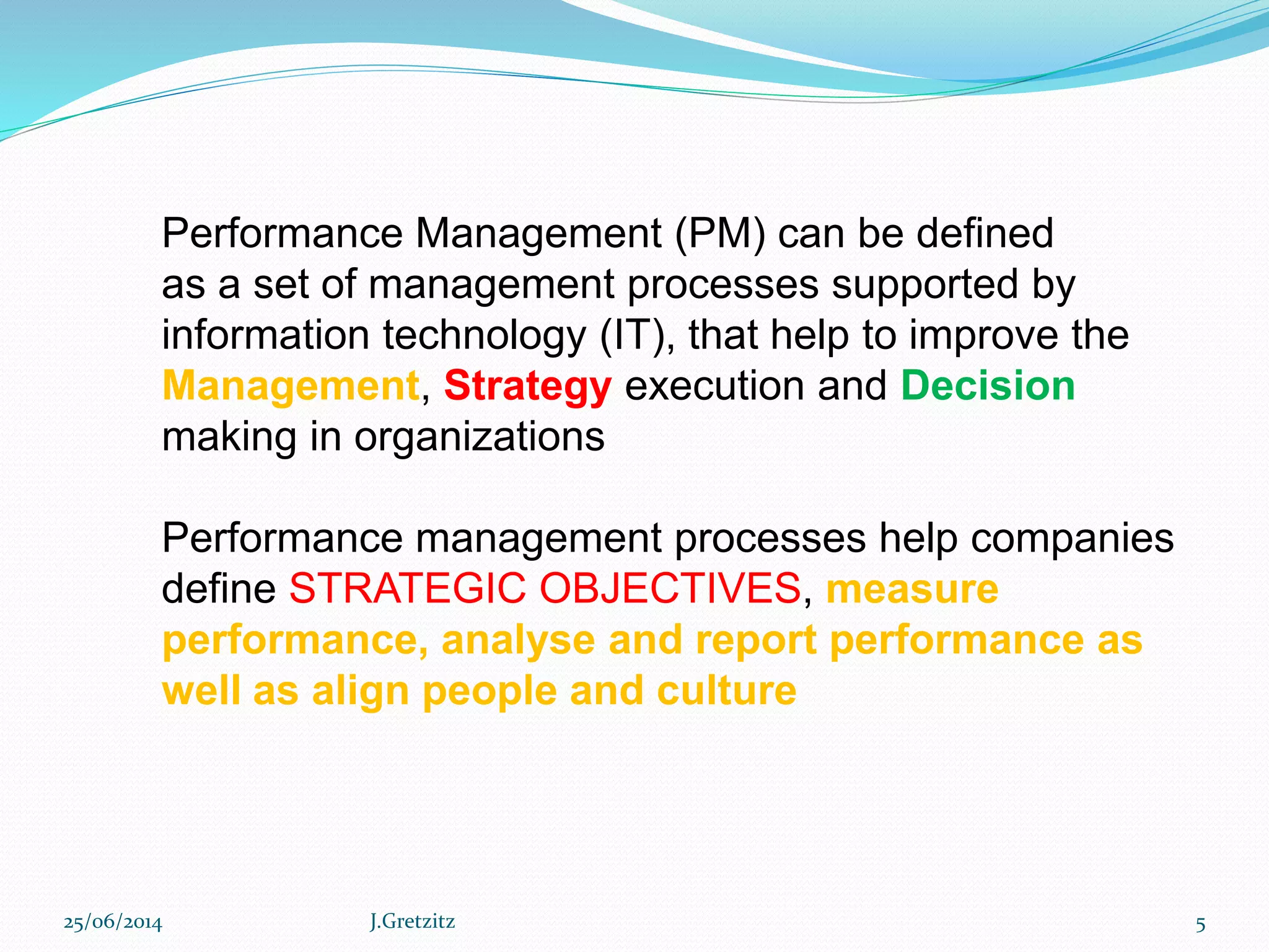 Performance Management (PM) can be defined
as a set of management processes supported by
information technology (IT), that help to improve the
Management, Strategy execution and Decision
making in organizations
Performance management processes help companies
define STRATEGIC OBJECTIVES, measure
performance, analyse and report performance as
well as align people and culture
25/06/2014 J.Gretzitz 5
 